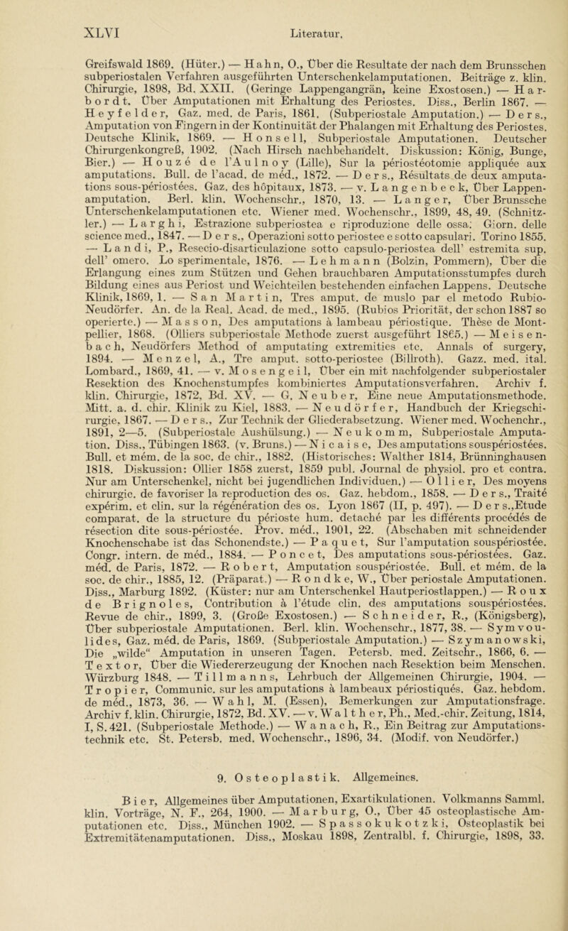 Greifswald 1869. (Hüter.) — Hahn, O., Über die Resultate der nach dem Brunsschen subperiostalen Verfahren ausgeführten Unterschenkelamputationen. Beiträge z. klin. Chirurgie, 1898, Bd. XXII. (Geringe Lappengangrän, keine Exostosen.) — Har- bordt. Über Amputationen mit Erhaltung des Periostes. Diss., Berlin 1867. — Heyfelder, Gaz. med. de Paris, 1861. (Subperiostale Amputation.) — D e r s., Amputation von Fingern in der Kontinuität der Phalangen mit Erhaltung des Periostes. Deutsche Klinik, 1869. — Honsel 1, Subperiostale Amputationen. Deutscher Chirurgenkongreß, 1902. (Nach Hirsch nachbehandelt. Diskussion: König, Bunge, Bier.) — Houze de l’A u 1 n o y (Lille), Sur la periosteotomie appliquee aux amputations. Bull, de l’acad, de med., 1872. ■— D e r s., Resultats de deux amputa- tions sous-periostees. Gaz. des hopitaux, 1873. •— v. Langenbeck, Über Lappen- amputation. Berl. klin. Wochenschr., 1870, 13. — Langer, Über Brunssche Unterschenkelamputationen etc. Wiener med. Wochenschr., 1899, 48, 49. (Schnitz- ler.) ■— Larghi, Estrazione subperiostea e riproduzione delle ossa; Giorn. delle Science med., 1847. — D e r s., Operazioni sotto periostee e sotto capsulari. Torino 1855. — L a n d i, P., Resecio-disarticulazione sotto capsulo-periostea dell’ estremita sup. deir omero. Lo sperimentale, 1876. — Lehmann (Bolzin, Pommern), Über die Erlangung eines zum Stützen und Gehen brauchbaren Amputationsstumpfes durch Bildung eines aus Periost und Weichteilen bestehenden einfachen Lappens. Deutsche Klinik, 1869, 1. — San Martin, Tres amput. de muslo par el metodo Rubio- Neudörfer. An. de la Real. Acad. de med., 1895. (Rubios Priorität, der schon 1887 so operierte.) — Massen, Des amputations ä lambeau periostique. These de Mont- pellier, 1868. (Olliers subperiostale Methode zuerst ausgeführt 1865.) —Meisen- bach, Neudörfers Method of amputating extremities etc. Annals of surgery, 1894. — Menzel, A., Tre amput. sotto-periostee (Billroth). Gazz. med. ital. Lombard., 1869, 41. — v. M o s e n g e i 1, Über ein mit nachfolgender subperiostaler Resektion des Knochenstumpfes kombiniertes Amputationsverfahren. Archiv f. klin. Chirurgie, 1872, Bd. XV. — G. N e u b e r. Eine neue Amputationsmethode. Mitt. a. d. chir. Klinik zu Kiel, 1883. — Neudörfer, Handbuch der Kriegschi- rurgie, 1867. — Der s.. Zur Technik der Gliederabsetzung. Wiener med. Wochenchr., 1891, 2—5. (Subperiostale Aushülsung.) •— Neukomm, Subperiostale Amputa- tion. Diss., Tübingen 1863. (v. Bruns.) — N i c a i s e. Des amputations sousperiostees. Bull, et mem. de la soc. de chir., 1882. (Historisches: Walther 1814, Brünninghausen 1818. Diskussion: Ollier 1858 zuerst, 1859 publ. Journal de physiol. pro et contra. Nur am Unterschenkel, nicht bei jugendlichen Individuen.) •— Ollier, Des moyens Chirurgie, de favoriser la reproduction des os. Gaz. hebdom., 1858. — D e r s., Traite experim. et clin. sur la regeneration des os. Lyon 1867 (II, p. 497). — Der s.,Etüde comparat. de la structure du perioste hum. detache par les differents procedes de resection dite sous-periostee. Prov. med., 1901, 22. (Abschaben mit schneidender Knochenschabe ist das Schonendste.) — P a qu e t, Sur l’amputation sousperiostee. Congr. intern, de med., 1884. •— Poncet, Des amputations sous-periostees. Gaz. med. de Paris, 1872. — Robert, Amputation sousperiostee. Bull, et mem. de la soc. de chir., 1885, 12. (Präparat.) — R o n d k e, W., Über periostale Amputationen. Diss., Marburg 1892. (Küster: nur am Unterschenkel Hautperiostlappen.) — Roux de Brignoles, Contribution ä l’etude clin. des amputations sousperiostees. Revue de chir., 1899, 3. (Große Exostosen.) .— Schneider, R., (Königsberg), Über subperiostale Amputationen. Berl. klin. Wochenschr., 1877, 38. •— Symvou- lides, Gaz. med. de Paris, 1869. (Subperiostale Amputation.) — Szymanowski, Die „wilde“ Amputation in unseren Tagen. Petersb. med. Zeitschr., 1866, 6. — T e X t o r. Über die Wiedererzeugung der Knochen nach Resektion beim Menschen. Würzburg 1848. — Tillmanns, Lehrbuch der Allgemeinen Chirurgie, 1904. — T r o p i e r, Communic. sur les amputations ä lambeaux periostiques. Gaz. hebdom. de med., 1873, 36. — Wahl, M. (Essen), Bemerkungen zur Amputationsfrage. Archiv f. klin. Chirurgie, 1872, Bd. XV. — v. W a 11 h e r, Ph., Med.-chir. Zeitung, 1814, I, S.421. (Subperiostale Methode.) — W a n a c h, R., Ein Beitrag zur Amputations- technik etc. St. Petersb. med. Wochenschr., 1896, 34. (Modif. von Neudörfer.) 9. Osteoplastik. Allgemeines. Bier, Allgemeines über Amputationen, Exartikulationen. Volkmanns Samml. klin. Vorträge, N. F., 264, 1900. — Marburg, 0., Über 45 osteoplastische Am- putationen etc. Diss., München 1902. — Spassokukotzki, Osteoplastik bei Extremitätenamputationen. Diss., Moskau 1898, Zentralbl. f. Chirurgie, 1898, 33.