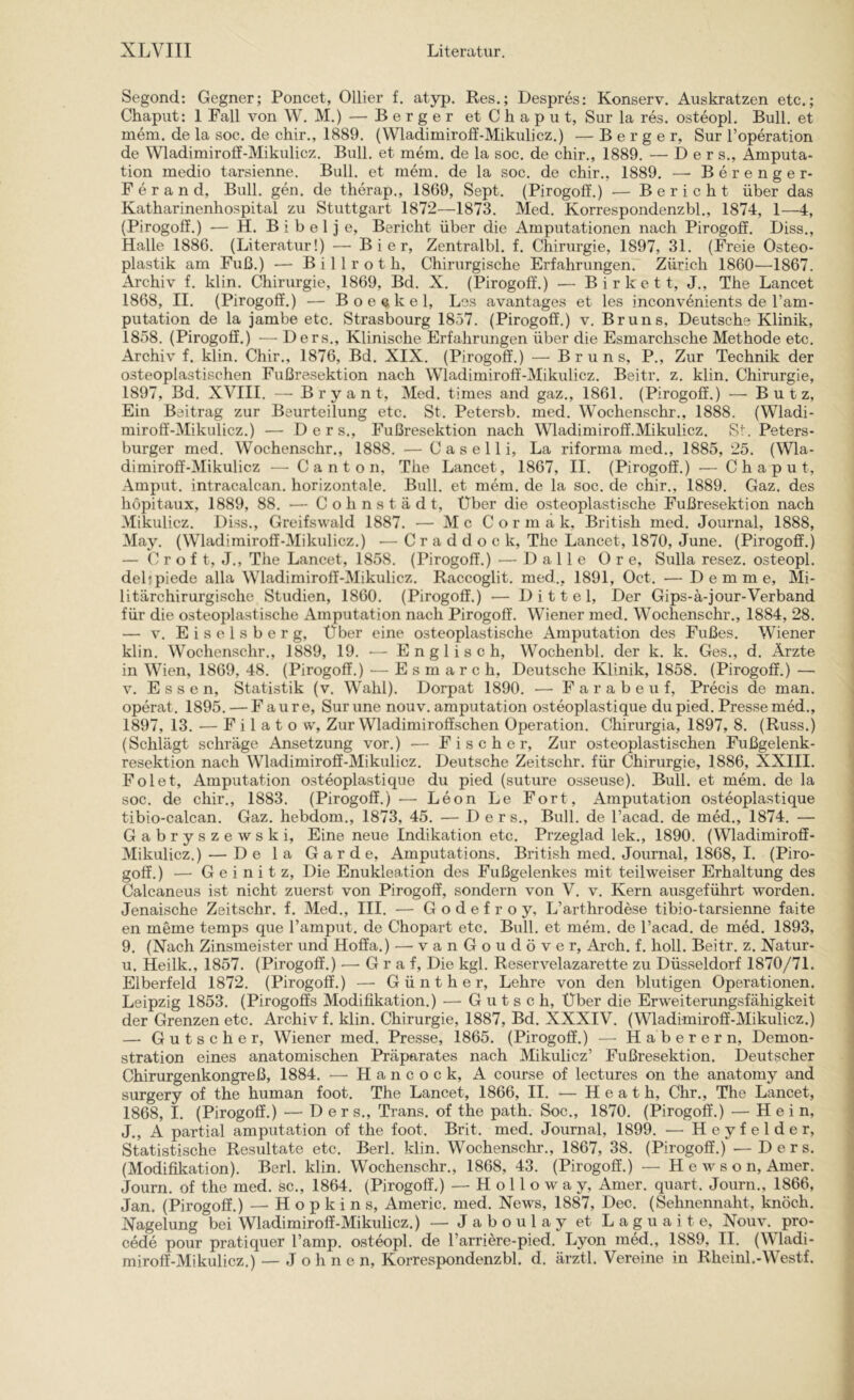 Segond; Gegner; Poncet, Ollier f. atyp. Kes.; Despres: Konserv. Auskratzen etc.; Chaput: 1 Fall von W. M.) — Berger et C h a p u t, Sur la res. osteopl. Bull, et mem. de la soc. de chir., 1889. (Wladimiroff-Mikulicz.) — Berger, Sur l’operation de Wladimiroff-Mikulicz. Bull, et mem. de la soc. de chir., 1889. — D e r s., Amputa- tion medio tarsienne. Bull, et mem. de la soc. de chir., 1889. — Berenger- Ferand, Bull. gen. de therap., 1869, Sept. (Pirogoff.) — Bericht über das Katharinenhospital zu Stuttgart 1872—1873. Med. Korrespondenzbl., 1874, 1—4, (Pirogoff.) ■— H. B i b e 1 j e, Bericht über die Amputationen nach Pirogoff. Diss., Halle 1886. (Literatur!) — Bier, Zentralbl. f. Chirurgie, 1897, 31. (Freie Osteo- plastik am Fuß.) — Billrot h. Chirurgische Erfahrungen. Zürich 1860—1867. Archiv f. klin. Chirurgie, 1869, Bd. X. (Pirogoff.) — B i r k e 11, J., The Lancet 1868, II. (Pirogoff.) — Boeekel, Los avantages et les inconv6nients de l’am- putation de la jambe etc. Strasbourg 1857. (Pirogoff.) v. Bruns, Deutsche Klinik, 1858. (Pirogoff.) — Ders., Klinische Erfahrungen über die Esmarchsche Methode etc. Archiv f. klin. Chir., 1876, Bd. XIX. (Pirogoff.) — Bruns, P., Zur Technik der osteoplastischen Fußresektion nach Wladimiroff-Mikulicz. Beitr. z. klin. Chirurgie, 1897, Bd. XVIII. — Bryant, Med. times and gaz., 1861. (Pirogoff.) —• Butz, Ein Beitrag zur Beurteilung etc. St. Petersb. med. Wochenschr., 1888. (Wladi- miroff-Mikulicz.) — Ders., Fußresektion nach Wladimiroff.Mikulicz. Sr. Peters- burger med. Wochenschr., 1888. — C a s e 11 i, La riforma med., 1885, 25. (Wla- dimiroff-Mikulicz — C a n t o n, The Lancet, 1867, II. (Pirogoff.) — Chaput, Amput. intracalcan. horizontale. Bull, et mem. de la soc. de chir., 1889. Gaz. des hopitaux, 1889, 88. — Cohnstädt, Über die osteoplastische Fußresektion nach Mikulicz. Diss., Greifswald 1887. — M c C o r m a k, British med. Journal, 1888, May. (Wladimiroff-Mikulicz.) — Craddock, The Lancet, 1870, June. (Pirogoff.) — C r o f t, J., The Lancet, 1858. (Pirogoff.) — Dalle 0 r e, Sulla resez. osteopl. dehpiede alla Wladimiroff-Mikulicz. Raccoglit. med.., 1891, Oct. ■— D e m m e. Mi- litärchirurgische Studien, 1860. (Pirogoff.) — D i 11 e 1, Der Gips-ä-jour-Verband für die osteoplastische Amputation nach Pirogoff. Wiener med. Wochenschr., 1884, 28. — V. E i s e 1 s b e r g, Über eine osteoplastische Amputation des Fußes. Wiener klin. Wochenschr., 1889, 19. — Englisch, Wochenbl. der k. k. Ges., d. Ärzte in Wien, 1869, 48. (Pirogoff.) — Esmarch, Deutsche Klinik, 1858. (Pirogoff.) — V. Essen, Statistik (v. Wahl). Dorpat 1890. —• Farabeuf, Pi’ecis de man. operat. 1895. — F a u r e, Sur une nouv. amputation osteoplastique du pied. Presse med., 1897, 13. — F i 1 a t o w. Zur Wladimiroffschen Operation. Chirurgia, 1897, 8. (Russ.) (Schlägt schräge Ansetzung vor.) — Fischer, Zur osteoplastischen Fußgelenk- resektion nach Wladimiroff-Mikulicz. Deutsche Zeitschr. für Chirurgie, 1886, XXIII. Folet, Amputation osteoplastique du pied (suture osseuse). Bull, et mem. de la soc. de chir., 1883. (Pirogoff.) — Leon Le Fort, Amputation osteoplastique tibio-calcan. Gaz. hebdom., 1873, 45. — Ders., Bull, de l’acad. de med., 1874. — Gabryszewski, Eine neue Indikation etc. Przeglad lek., 1890. (Wladimiroff- Mikulicz.) — De la Garde, Amputations. British med. Journal, 1868, I. (Piro- goff.) — G e i n i t z, Die Enukleation des Fußgelenkes mit teilweiser Erhaltung des Calcaneus ist nicht zuerst von Pirogoff, sondern von V. v. Kern ausgeführt worden. Jenaische Zeitschr. f. Med., III. — Godefroy, L’arthrodbse tibio-tarsienne faite en meme temps que Tamput. de Chopart etc. Bull, et mem. de l’acad. de med. 1893, 9. (Nach Zinsmeister und Hoffa.) — vanGoudöver, Arch. f. holl. Beitr. z. Natur- u. Heilk., 1857. (Pirogoff.) — Graf, Die kgl. Reservelazarette zu Düsseldorf 1870/71. Elberfeld 1872. (Pirogoff.) — Günther, Lehre von den blutigen Operationen. Leipzig 1853. (Pirogoffs Modifikation.) — G u t s c h. Über die Erweiterungsfähigkeit der Grenzen etc. Archiv f. klin. Chirurgie, 1887, Bd. XXXIV. (Wladimiroff-Mikulicz.) — Gutscher, Wiener med. Presse, 1865. (Pirogoff.) — Haberern, Demon- stration eines anatomischen Präparates nach Mikulicz’ Fußresektion. Deutscher Chirurgenkongreß, 1884. — Hancock, A course of lectures on the anatomy and surgery of the human foot. The Lancet, 1866, II. — H e a t h, Chr., The Lancet, 1868, I. (Pirogoff.) — Ders., Trans, of the path. Soc., 1870. (Pirogoff.) — Hein, J., A partial amputation of the foot. Brit. med. Journal, 1899. — Heyfelder, Statistische Resultate etc. Berl. klin. Wochenschr., 1867, 38. (Pirogoff.) —Ders. (Modifikation). Berl. klin. Wochenschr., 1868, 43. (Pirogoff.) — H e w s o n, Amer. Journ. of the med. sc., 1864. (Pirogoff.) — H o 11 o w a y, Amer. quart. Journ., 1866, Jan. (Pirogoff.) — Hopkins, Americ. med. News, 1887, Dec. (Sehnennaht, knöch. Nagelung bei Wladimiroff-Mikulicz.) — Jaboul ay et Laguaite, Nouv. pro- cede pour pratiquer l’amp. osteopl. de l’arriere-pied. Lyon med., 1889, II. (Wladi- miroff-Mikulicz.) — Johnen, Korrespondenzbl. d. ärztl. Vereine in Rheinl.-W estf.
