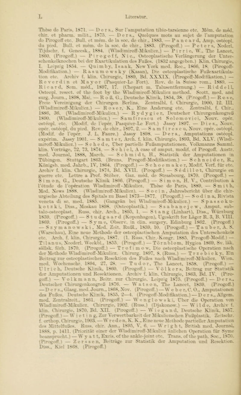 rhe:><' vie ISTl. - P o r Sur r;ui\putatü>n libio-tar^ienno oto. Mein, do m^i. oh'.r, ot \\l\Ariu. IST.'\ — Per;;,, Quolquo:> motc> au sujot de l'ampuiation vie nrvvet? oiv\ Kuli, ot luom. do lu do ohlr., ISSd. — K u n o u r d, Amp. *.>>t«.vpl. du puxi. Rull. Ol mom. vlo lu >vx\ do okir.. ISS^v ^P-.rxwifA — P o t o r Xo\iorl. rijd<okr. t. ISS4. (Wlud'iuirv'rt-Al kulioz.) — P i r r i o. W.. Tho Lauooi. IStkV — P » r o g o f f. X i 0.. «.>>ttH'plu>t''>oho Vorluug^rurg dor Untor- ^iohoukolkuvx'hou Km dor KxuriikukMt''ou do^ Fulx's. u:'-g^'goK'u.) KHu. Ch’nity'o. K Lo'jV i; l.vM, — Qu’iubv. l:>uuk. Xow York uicxl. k<x\. iMkk IS; (Pirv’gort- MvxbnkuK-vuiA — K u s u m o w $ k y vKu^nnk P’o *.Nstoi'^>Us:Koho FxitJoxurtikuK- t'-ou oio- Aroh'.v t\ klm. Oh?rur^\'. ISSK Ri. XXXIX. — K o V o r du Ol Muyor ^lV<ipuor-l.o Forik Kov. do lu Su'i^' ivru.. ISS9. — K’o.'irvi. SvMu. uuxi., ISi^T. 17. lu. T.^lu^iutonuing.) — K i d d o U. i.Vux'^>i. t\'s<vi. ot tho kx'i bv iho Wksdunirv^d-Mikukor luoiluxi. So\Ui. imxi. uuvi sur^. Jouru . ISi^ Muk — K o K G.. IVuii^oko Klink. ISA4.1>S. vi' — Ko ^>0. Fix'io VoRMU'Cxing dor Oh'rur^ou R'rkm. Zonintlbl. t. Ckirur^lo. U\X'. P2. lll. iWkud’m’rv'tf-Äl'kul'or.i — K o o r. K.. Km\o Andoruuj: oio. Zontrulbl. t. t.^ir.. ISSK ob. ^\Vl.vbm'r\n»*M*kul’or,l — K y d y g > o r. IVuisohor Oh'rv.r^'ukor.iitx'b ISiX^. v^Vlud unrv^tf'M'kulioi.) — Sunit>ro^ou ot Solomovioi. Xouv. opör. ^x^itvi'l. oio. ^M«.xi't. do Fojx'r. Puj^qu'or-Lo V'ort.l Ju:?jiy 1S\K. — P i oX'ouv. oivr. vV'ttX'^>l. du pxxi. Kov. vio oh'r.. ISi^T. -. — S u lu f i r o < o u. Xouv. oj^x'r. ^vicvj^l. vMMif. do Fo^xt. J. L. Fuuro.) ^iu^<y ISSS. — P o r s.. Ampuiaiioiiii «.>>iov^pl. oxjxruu. J.Ui^y UX'l. — S u lu i o r. Aroh. t‘. klni. Clurur^.o. ISikk Ri. XLV. (WL^di* iiuivtf'M'kulior.l — S 0 h o d o. TK'r jvuriiollo FuKumpuiuiionon. V«.4kiuiums SauuuI. kiiu. Voriru^'. Tl?. Td, 1ST4. — S o h i o 1. A ouik' ^>1 umpui. luvxiit. ot Rrv^odt. Av.sir. nuxl. «louruul. ISSS. M.w h. — S o h m *. d i. li.. Statistik dor Aiupuiationou ui Tubm^ou. Siuii^ri ISbd. ^Kruu:«. Rr\>cotf-M«.xlinkaiioii.) — S o h n o i d o r. K.. Kbu*c>b. uuxi. d.ukrb.. IV. IStU. iP r\>^oti.) — S o h o o m a k o r. M^xFf. Vorf. für oio. Arv'hiv t. klm. Phirur^io. ISTk Ri. XVll. iP ixvoif.l — S o d 111 o i, Ohirur^.o oii guorr^' oto. Ix'tirt' a lV.u‘. SioKt. Oaz. uitxi. do Siraj>Knir^. ISTb. ^Rro^off.^ — S i Ul o n. G.. IVuisoho Klinik l^'lkk (Rr\>gotf.l — Simon. H. V.. Ooniribuiion a l'otudo do IV^vraiuHi Wlad luirv'tif - Mikulioz. Thos^' do l>ari<, lSSf>. — Smith. M;Xi. X owj; ISSS. iWladmi'roff-M'.kuliozk — Sooin. Jahn.r>K'rioht ülx'r dio oh^r- urx >oho Abio'ihuig do> Sp ials ru Rua^'l ISTo—ISTT. iRnwif.) — S o d i n a. Ki^iita voiu'ia di so. uuxi. ISSö. tGaiip-än K'i Wl.adüuirv'ff-M’kulior.) — Spas^soku- k o i r k i. IXsss.. Mi^vskau lSi>S. — Ssabauojow, Amput. sub* ialO'<.>si«x'‘plas:. Kusa, ohir. Aroh.. IStVx 1. — Stang (Liuh.xrik Rsa.. Würxburg ISöik vPrv>^^5.> — S t u d g a a r d vKojX'uhagonk l'gxsknft for lAgor K. ik K. Vlll. vP-rogo.^.1 — S y Ul 0. Olvs^ rv. m oliii. surgi ry. Edmburg lSb:l. vRrv'gv'if ) — S r y m a u o nv s k i. Mcxi. Zoit. Kulü,. ISöS. 10. ^Pirogoff.' — Ta u b o r. A. S. (Wursohauk E lu' tunio MoiRxio dor v>siooplaoiiaohoii Amputation doa l'iiior^ohoiikoK oto. Aroh. f. kliu. Ohirurgio. ISST. U- Rusa. tTiir.-Koiigr. ISSö. Rrvvv'ii'Moviif.' — T' 1 a II u s. Xtxxiorl. Wtx kbl.. ISöö. (Rrvvoif.^ — T ö r ii b l o m. H\*g’oa 1 St^^. Sv. läk. aällsk. fv'rh. IS70. vPirx^ou.l — T r o f i ui o w. lYo osiooplasrsoho t^ixrathm naoh dor Molho^.io Wladmnroff-Mikulioz. Chirurg. 1S07. S. ^Ruaa.) — X r r o b i o k y. Em R'trag rur oatcx^pia-itisohoii Roaoklioii vioa EuK'> nach Wladuu'ix'if'M'kulhrE. Wu'ii. imxi. Wcx'hor.aohr. ISlM. .7. kS. — Tudor. Tho Laiuvi, ISöS. (P'.rv'goif.^ — Ulrich. IVutas'ho Klinik. ISbO. ^Pirv'goif.l — V ö 1 k o r a, R trag rur Stat'aiik dar Aiuputatior.ou imd Roaa'ktiouon. Arv'hA' f. kliii. Chirurg'o. ISivk Ri. IV. ^Rrv»- gotf.' — V o 1 k m a n n. R'itr. rur Chirurgio. Loipr'g 1S7Ö. tP rvxoff.) — P o r a.. iVuraohor Chirurgonkongroß lS7b. — W a, t a o u. Tho Imioot. ISöO. vi'rog'^'öi) — Dor a.. Gkaag. movi. Jouni., ISbS, X*ov. iP rv'goff.i — W o b o r. C. O.. Ampuiai’onou doa Fußea. Pouiaoho Kbivk. ISXx'd—l. iPirogon-M*.xblikation.) — P o r a.. AFgi'ui. ruod. Zciitnüzoit.. ISbl. ^P-rogoö.> — W u g l o w a k k CK'r dio i.ijx'ratioii von Wlad’niiro'^-Mikuticz. Chinirir.o. UXk?. iKuaa.) (Pjakoiiow.) — W i l d o. Arohiv f. klin. Ch'rurgio. 1S70. Ri. XII. tPirogon.) — W i o g a ii d. IVutaoho Kliivk. 1SÖ7. tPirog''d ' — '' s' t i n g* 2ur Vor\»-ortKu-koit dor M.ikuHoraoiion Fu^vaatik. Zo'taohr. f. onhop. Ch’rurg 0.1003. — W rode n. K. K.. E lu' iumio Moth^xio |Vvrth'Uor Amputation .iss Mitrolfußoa. Ruaa. ohir. Ami.. ISOö. V. b. — W r ’ g h t. R'tiah uuxi. douriiai. ISSS. p. 1411. iPria^ität einer dor Wladmvroff-M’kul’or äiil oluu l^xratioii für Symo boanapruoht.l — W y u t :. Exo'a. of tho aiiklo-joim oto. Trar.a. of tho jvaih. Soo.. 1S70. 'Pir’.xtod. ^ — Z o r ' a o n. R'hräge zur Statistik dor Am^HitatuHi iiixi Koaoktiou. Piaa.. Kiel Ir 'S. ^Pir’.'gon.)