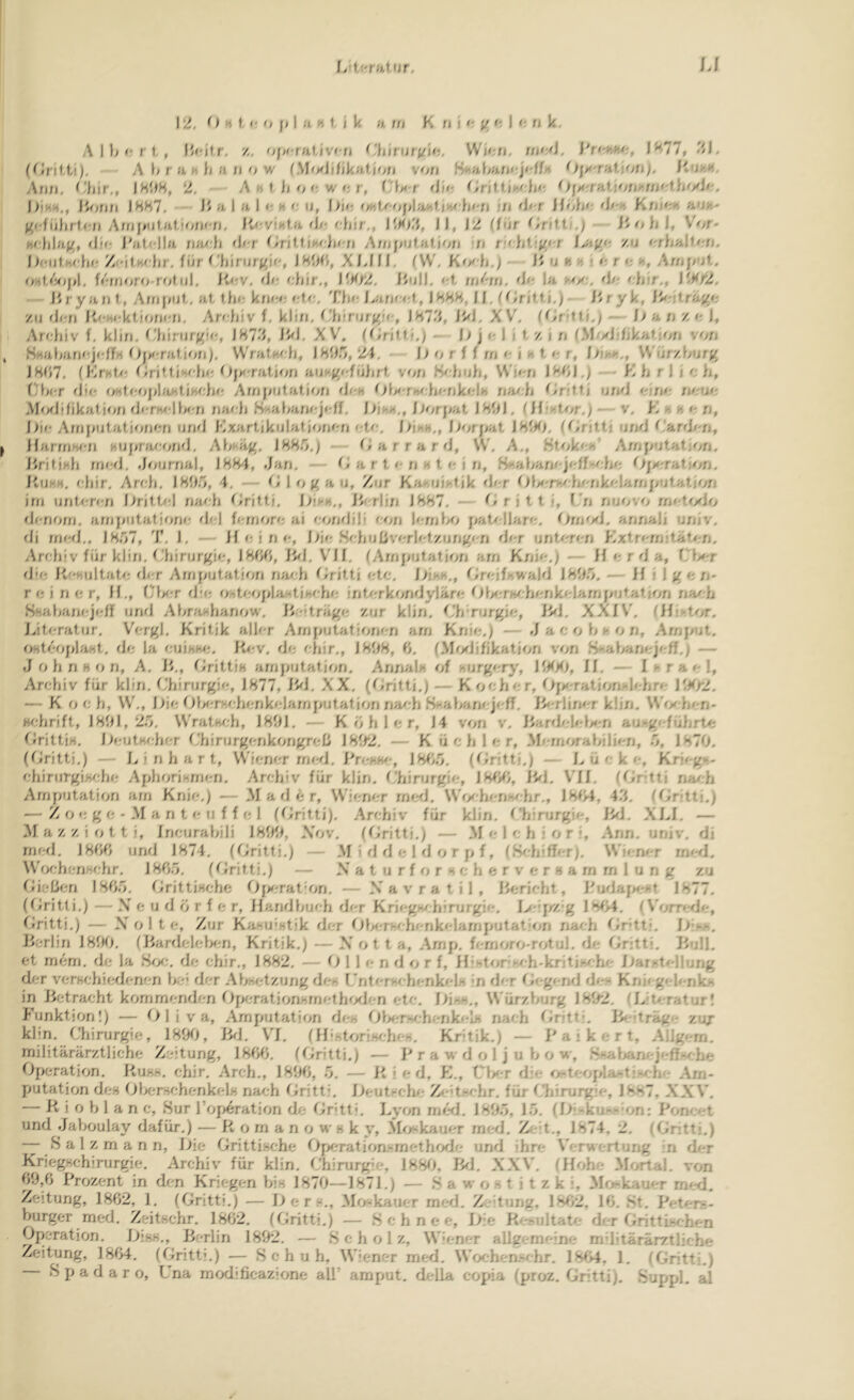 12. O H f, o f» I li. H i. t k n tfi K fj j<i ) '; f» k. A ) Im; r I, z, 1^77, </l. A 1m'a}; Im'iw fMMji/jkaf jori von Snaf^anojolfi*- fiucH. Atin. (‘hir,, ISOH, 2, Axtljoowo/, r'l><f dm 0[><;/af,!on>'.njot.}jMJo. I>iMH., lionn )HH7. ü a 1 a ) <; h o n, I>io 'MU'Of>)a>,f.i>v^ h«-;/ ;n d/ r ilola-, do>, Kn/o>t auh- f^cführlon Affj|;iitaf,ion<-n. ItoviMia d/; 1'.^)'}, J), J2 (fiu Lntii,) Vor- H(.U\n.u,f dm J'afclla na^-h d/-/- ^/nlliK/da /j y\/nj^ijfal.ion ri nchttf//-/ zu othnhofh boulholm Zfdl.Kohr, für Clijriify^i«', X 1.111. IVV, KM'h.y IJ n »J .< r? r o h, Arnf/ol. oHt,<Vjf>l, fZ-rnoro rot lil. liov. di; i;liir., I^^t2. liuH. <;t, nihn. di; )a m/;, d/- i-'h.'/'., If^f2. Bryan t, AnjjiUf,. ai fhi-, kni;i; Tla; Lanii;!, IHHH, 11. (Lrit.ii,) i'i yk, zu ili;n Bi;hi;kt,i<aii'n. Andiiv f. kliu. B'liiru/g'o, 1H7.'1, iVl. XV'. - 1> a n z o 1, Arcliiv f. klin. B‘hirurg!<;, 187*'>, iVl. XV. fCriff.i.) - l) j *■ \ i t z i n l.Mi/idikaljon von SMafian‘;jidfn Ojf^-rntion). WralHi'h, 1805, 24. iJ o r i f rn <• i ♦< t. r, hih»>,, W'ürzBurg 18(17. (Kf'Mlx; f/rittjHihi; (}fM'rnU(jn au-*gt;füljrt von fvdjuli, VV'j<'n 18()1.) - K h / 1 i oh, f'hcr iJii; i/Hf<-ojilaht(Hi:hi; Arnfiutatjiifj di;M (JU'r>»i;h/'nk»;la n;ii/rh OrfttJ und ojni; nou/; .Moiltfikalion di'rHi'lhi;n nai:h H'rtahani;j<;ff. Dikx., i)or]>:ii 1801. I fia-tor,/ — v. K r >; o ji, lim Arnjiutat,)oni;n uraJ Kxartikulat,iofji;n‘;to. l>ih»»., l-ti;fj>at 18iKj. (Grjttj und (‘h,nlf:rif HarfnHi;n HUjirai.'ond. Ahf-äg. 1885.j - (larrard, VV'. A., Ht/ik<;h Arnputatjon. liritiHli rni;d. .lotjrnal, 1884, Jan. - (-1 a r t i-n m t i; i n, Brahani-jirff-oho Oj:>i;rati'on. Kuhm. i;hir. Ari;h. 1805, 4. -- <^1 log au. Zur Kahuihljk d/-r 01/<;rv;hx-nk<;LarnjiUlatiofi inj unt,i;rt'n Britta;! naoh (Irittj. bij-«,, rlin 1887. - O r j 11. j, ('n nuovo nn-UjtUj ili-norn. arnjiiitatjoni; iJ<;l f<;rnori; ai oonilili oiin hrrnlM j/at^rllari;. annali univ. di rni;ii., 1857, T. 1. — il i; i n i;, l>i<; .Sohuhvorlotzungi n di;r untmron Kxlri'rn.'tütmrj. Archiv für klin, (.'hirurgii;, 18W, Bil, Vll, fArn[iut.ation arn Knio.) — H o r d a, fUrr ij'i* B' hultafi; ili;r Amputation n;mh Oritti oto. l/inH., Groifhwald 1805. — If i 1 g o n- r i; i n i; r, H,, (/l>i;r da; oht<;opla:-tihcho int/'rkondylär<; OUrrhrrhonkirlamputatjon na^h SHahanf;ji;/} und AhraMhanow. liciträgi; zur klin. tJiVurgio, ikJ, XXIV'. fH;>tor. Uti-ratur. Vi-rgl, Kritik alh-r yVinputationon arn Knii;.) — J a c o h r o n, Arnput. r>HtooplaHt. di; la cuinw;. Ki;v, do chir., 1808, 0. (.MixJifikation von Sj-ahanojoff.) — J o h n H o n, A, i>,, tlritti« arnputation. Annali of f.urgirry, HtttO, 11. — I >• r a 1, Ari;hiv für klin, f'hirurgii;, 1877, IkJ. XX, (t^ritti.) — K oohor, Oj>‘-ration>;li'hrir lf^tr2. — K och, VV',, Bic Ol/<'r>!i;hi;nki;)amputation nai'h Braharii jiff. B<'rlin''r klin. VN'ixhcn- Hchrift, 1801,25. VV'ratKi;h, 1801. — K ö h 1 <; r, 14 vorj v. Jiard/;IcU'rj au-gf-führtc f^lrittiH. Oi;utHi;hf;r f'hirurgcnkongrcli 18ft2. — K ü c h 1 <; r, .Mcrnorahilii'n, 5, 1870. (flritti.) — L i n h a r t, VV'ii;ni;r rm d. BrcKfm, 18t>5, (Gritti.j — L ü c k c, Krji g'*.' i.-hiruTgiKiJm AphoriKrncn, Archiv für klin. fJiirurgic, iVi. V'll. (()rit\ na/.h Amputation am Knie.) — .M a d c r, VV'ii;n<;r rncal. VV’iyhcnvhr., J8t>4, 45. (Gritti.) — Z o <; g c - M a n t c II f f c 1 (Gritti), .Archiv für klin, f'hirurgic, BiJ, XLl. — Al a z z i o 11 i, Incurahili 1800, .Vov. (Grittj.) — AI c 1 c h i o r % .Ann. univ. di rm;d, 1800 und 1874. (Grittj.) — AI i d d c 1 d o r p f, (.Si-hiffer). \V'i<-n<'r rniyl. \V'och(;nHchr. 1805, (Grittj.) — X' a t u r f o r h c h c r v c r h a rn rn 1 u n g zu Gir;ücn 180.5, GrittiHchc O[>i;rato;rj. — X'a v r a t i 1 , Bericht, Budajmht 1877, (Gritti.) — .V c u d ö r f e r, Handbuch der Krii-g-/hirurgic. I>dpz g \ (V’orr‘r<Je, Gritti.) — X' ol t c. Zur KahU'ntik der OU;r(-,i'henkelarnputat'iyn nach Grtti, I>-m,, Br;rlin i81K), (Bardelelmn, Kritik.) — X' o t t a, .Arnp, h-rnoro-rotul, de Gritti, Bull, et rnem, dr; la Brx;, de ehir., 1882, — O 1 1 e n d o r f, HihtorGch-kriti-i h*' Har^ti-liung der verschiedenen be' der Absidzung dch I ntcrhi-henkels -n der Gegi-nd di*- Kni» g'-li-nlo in Bf;traeht kommenden f>j'>i;ration>;m<;thixJen etc. \)\r,h., VVür/.burg 18(^2. (L'U-ratur! P’unktionl) — Oliva, Amputation des Olmrs/.henkeli» nach Gritt*. Bi -träge zuj khn. Chirurgie, 180(>, Brl, V'I. (llihtoriHr.hen, Kritik.) — a i k e r t, Allgern. rnilitärärztliche Zeitung, 1800, (Gritti.) — P r a w d o 1 j u b o w, .Ssal^ni-jefl.-^^.-he Operation. Ruh«, chir. Arch., 1800, 5. — Ried, K,, Clx-r die r/^ti-oplaTtis^he Am- putation des Olx-rschenkels nach Gritti. Oeut-clm Z< dschr, für Chirurgie, 1887, XXV’. — R i o b 1 a n c, Bur rof>eration de f^ritt', Lyon rm'A. 180.5, 1.5. (Oi-ku--Ü7n: Poncet und .Jaboulay dafür.) — R o rn a n o w k k y, Alo'kauer rned, Zeit., 1874, 2, (Gntti.) ;— B a 1 z m a n n, Oie Gritti.sehe Oj'x.'rationsmethrxJe und ihre V’erwertung in der Kriegschirurgie. Archiv für klin. Chirurg^*, 188(), BiJ. XXV. (Hi>he Alortal. von 00,0 Prozent in den Kriegen bis 1870—1871.) — .S a w o s t i t z k i, Alf^kauer mc-d. Zeitung, 1802, 1. (Gritti.) — Oers., Aloskauer med. Zedung, 18ti2, 10. St, Peters- burger med. Zeitschr. 1802. H^ritti.) — .Schnee, Oie Re.'iiltate der Grittb^rhen Operation. Oiss., Berlin 1802. — .S c h o 1 z, Wiener allgemeine mditärärztliehe Zeitung, 18(>4, (Gritti.) — Schuh, Wiener rned. Woehen^chr. 18f>4, 1. (Gritti.) S p a d a r o, Lna rnodificazione all’ amput. della copia (proz. Gritti). Suppl, al