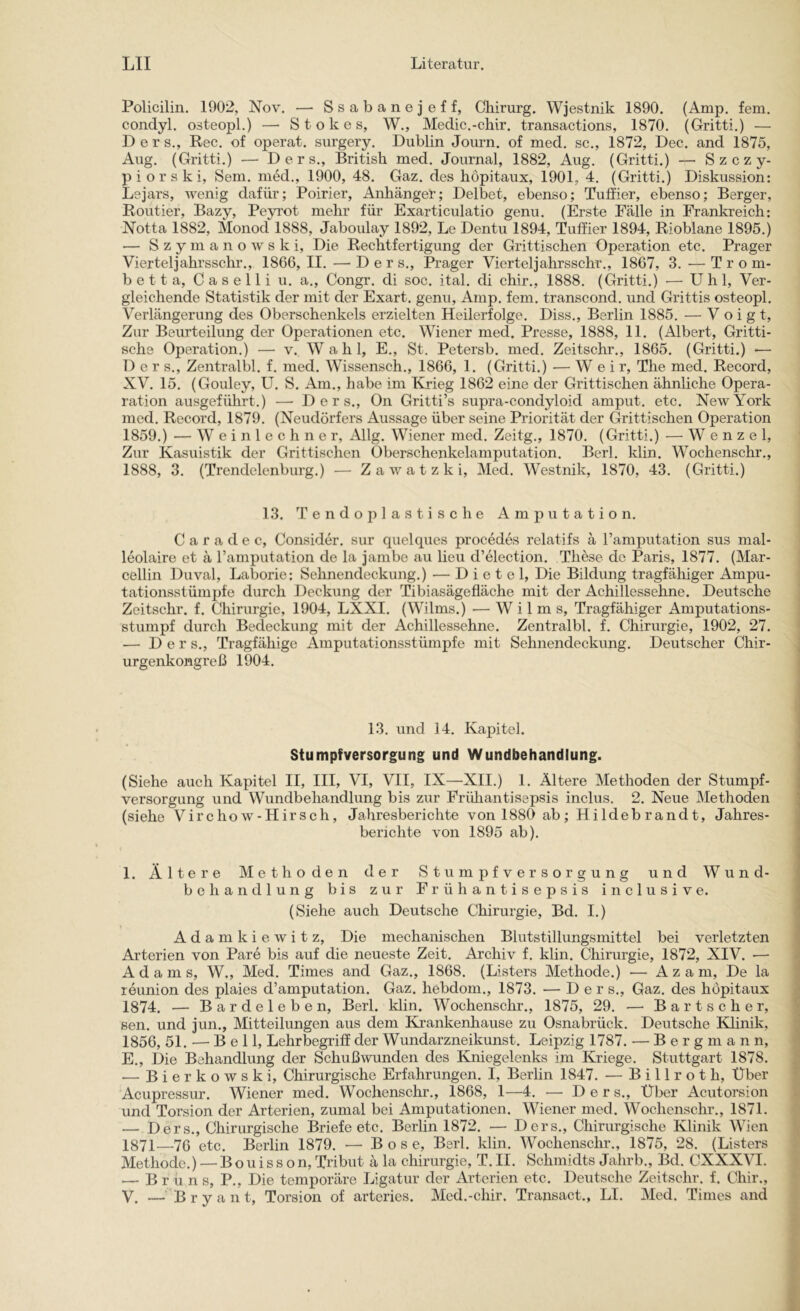 Policilin. 1902, Nov. — Ssabanejeff, Chirurg. Wjestnik 1890. (Amp. fern, condyl. osteopl.) — Stokes, W., Medic.-chir. transactions, 1870. (Gritti.) — D e r s., Rec. of operat. surgery. Dublin Journ. of med. sc., 1872, Dec. and 1875, Aug. (Gritti.) — Ders., British med. Journal, 1882, Aug. (Gritti.) — Szczy- p i o r s k i, Sem. med., 1900, 48. Gaz. des höpitaux, 1901, 4. (Gritti.) Diskussion: Lejars, wenig dafür; Poirier, Anhänger; Delbet, ebenso; Tuffier, ebenso; Berger, Kontier, Bazy, Peyrot mehr für Exarticulatio genu. (Erste Fälle in Frankreich: ISTotta 1882, Monod 1888, Jaboulay 1892, Le Dentu 1894, Tuffier 1894, Rioblane 1895.) — S z y m a n o w s k i. Die Rechtfertigung der Grittischen Operation etc. Prager Vierteljahrsschr., 1866, II. —'Der s., Prager Vierteljahrsschr., 1867, 3. — T rom- bet t a, C a s e 11 i u. a., Congr. di soc. ital. di chir., 1888. (Gritti.) ■— Uhl, Ver- gleichende Statistik der mit der Exart. genu, Amp. fern, transcond. und Grittis osteopl. Verlängerung des Oberschenkels erzielten Heilerfolge. Diss., Berlin 1885. — Voigt, Zur Beurteilung der Operationen etc. Wiener med. Presse, 1888, 11. (Albert, Gi’itti- sche Operation.) — v. Wahl, E., St. Petersb. med. Zeitschr., 1865. (Gritti.) — Der s., Zentralbl. f. med. Wissensch., 1866, 1. (Gritti.) — W e i r, The med. Record, XV. 15. (Gouley, U. S. Am., habe im Krieg 1862 eine der Grittischen ähnliche Opera- ration ausgeführt.) — Ders., On Gritti’s supra-condyloid amput. etc. New York med. Record, 1879. (Neudörfers Aussage über seine Priorität der Grittischen Operation 1859.) — W einlech ne r, Allg. Wiener med. Zeitg., 1870. (Gritti.) — Wenzel, Zur Kasuistik der Grittischen Oberschenkelamputation. Berl. klin. Wochenschr., 1888, 3. (Trendelenburg.) — Z a w a t z k i, Med. Westnik, 1870, 43. (Gritti.) 13. Tendoplastische Amputation. C a r a d e c, Consider. sur quelques procedes relatifs ä l’amputation sus mal- leolaire et ä ramputation de la jarnbe au lieu d’election. These de Paris, 1877. (Mar- cellin Duval, Laborie: Sehnendeckung.) — D i e t e 1, Die Bildung tragfähiger Ampu- tationsstümpfe durch Deckung der Tibiasägefläche mit der Achillessehne. Deutsche Zeitschr. f. Chirurgie, 1904, LXXI. (Wilms.) — W i 1 m s. Tragfähiger Amputations- stumpf durch Bedeckung mit der Achillessehne. Zentralbl. f. Chirurgie, 1902, 27. •— Ders., Tragfähige Amputationsstümpfe mit Sehnendeckung. Deutscher Chir- urgenkongreß 1904. 13. und 14. Kapitel. Stumpfversorgung und Wundbehandlung. (Siehe auch Kapitel II, III, VI, VII, IX—XII.) 1. Ältere Methoden der Stumpf- versorgung und Wundbehandlung bis zur Frühantisepsis inclus. 2. Neue Methoden (siehe Virchow-Hirsch, Jahresberichte von 1880 ab; Hildebrandt, Jahres- berichte von 1895 ab). 1. Ältere Methoden der Stumpfversorgung und Wund- behandlung bis zur Frühantisepsis inclusive. (Siehe auch Deutsche Chirurgie, Bd. I.) A d a m k i e w i t z. Die mechanischen Blutstillungsmittel bei verletzten Arterien von Pare bis auf die neueste Zeit. Archiv f. klin. Chirurgie, 1872, XIV. •— Adams, W., Med. Times and Gaz., 1868. (Listers Methode.) — A z a m. De la reunion des plaies d’amputation. Gaz. hebdom., 1873. — Ders., Gaz. des höpitaux 1874, — Bardeleben, Berl. klin. Wochenschr., 1875, 29. — B a r t s c h e r, sen. und jun., Mitteilungen aus dem Ki’ankenhause zu Osnabrück. Deutsche Klinik, 1856, 51. — Bell, Lehr&griff der Wundarzneikunst. Leipzig 1787. — Bergmann, E., Die Behandlung der Schußwunden des Kniegelenks im Kriege. Stuttgart 1878. — Bierkowski, Chirurgische Erfahrungen. I, Berlin 1847. — Billrot h. Über Acupressur. Wiener med. Wochenschr., 1868, 1—4. — Ders., Über Acutorsion und Torsion der Arterien, zumal bei Amputationen. Wiener med. Wochenschr., 1871. — Ders., Chirurgische Briefe etc. Berlin 1872. — Ders., Chirurgische Klinik Wien 1871—76 etc. Berlin 1879. — Bose, Berl. klin. Wochenschr., 1875, 28. (Listers | Methode.) — Bo u i s s o n, Tribut ä la Chirurgie, T. II. Schmidts Jahrb., Bd. CXXX\H. ^ — B r ü n s, P., Die temporäre Ligatur der Arterien etc. Deutsche Zeitschr. f. Chir., ^ V. —'Bryant, Torsion of arteries. Mcd.-chir. Transact., LI. Med. Times and