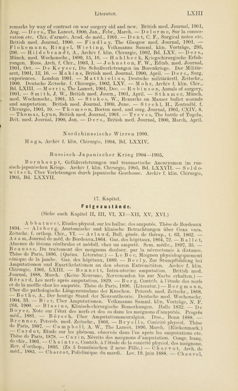 remarks by way of contrast on -war surgery old and new. British med. Journal, 1901, Aug. — D e r s., The Lancet, 1900, Jan., Febr., March. — Delorme, Sur la Conser- vation etc. Chir. d’armee, Acad. de med., 1901. — 1) e n t, C. F., Surgical notes etc. British med. Journal, 1900. — F i n d 1 a y, The Glasgow med. Journal, 1901. — F 1 o k e m a n n, Ringel, W i e t i n g, Volkmanns Sarnnil. klin. Vortrcäge, 295, 296. — Hildebranclt, A., Archiv f. klin. Chirurgie, 1902, Bd. LXV. — D e r s., Münch, med. Wochenschr., 1899, 15, 16. — H o h 1 b e c k. Kriegschirurgische Erfah- rungen. Russ. Arch. f. Chir., 1903, I. — J o h n s t o n, F. W., Edinb. med. Journal, 1901, Oct. — De Keyser, Die Schußverletzungen im Burenkriege. Der Militär- arzt, 1901, 15', 16. — M a k i n s. British med. Journal, 1900, April. — D e r s., Surg. experiences. London 1901. — Matthiolius, Deutsche militärärztl. Zeitschr., 1900. Deutsche Zeitschr. f. Chirurgie, 1902, LXV. — Mohr, Archiv f. klin. Chir., Bd. LXIII. — Morris, The Lancet, 1901, Dec. — Ro binson, Annals of surgery, 1901. — Smith, J. W., British med. Journ., 1901, April. — S t h a m e r, Münch, med. Wochenschr., 1901, 15. — Stokes, W., Remarks on Mauser bullet wounds and amputation. British med. Journal, 1900, June. — S t r e h 1, H., Zentralbl. f. Chirurgie, 1901, 10. — Thomson, Boston med. and surg. Journal, 1901, CXIV, 8. — Thomas, Lynn, British med. Journal, 1901. — T r e v e s, The battle of Tugela. Brit. med. Journal, 1900, Jan. — D e r s.. British med. Journal, 1900, March, April. Nord chinesische Wirren 1900. H a g a, Archiv f. klin. Chirurgie, 1904, Bd. LXXIV. Russisch-Japanischer Krieg 1904—1905. B o r n h a u p t, Gefäßverletzungen und traumatische Aneurysmen im rus- sisch-japanischen Ki-iege. Archiv f. klin. Chirurgie, 1905, Bd. LXXVII. -Seldo- witsch. Über Verletzungen durch japanische Geschosse. Archiv f. klin. Chirurgie, 1905, Bd. LXXVII. 17. Kapitel. Folgezustände. (Siehe auch Kapitel II, III, VI, XI—XII, XV, XVI.) Abbatucci, Etudes physiol. sur les halluc. des amputes. Th^e de Bordeaux 1894. • Alsberg, Anatomische und klinische Betrachtungen über Coxa vara. Zeitschr. f. orthop. Chir., VI. — A r 1 a u d, Bull, gener. de therap., t. 63, 1862. — A z a m, Joui'nal de med. de Bordeaux, 1864. Gaz. des hopitaux, 1864, 72. — Ballet, Absence de lesions cerebrales et medull. chez un ampute. Sem. medic., 1897, 35. — B e a u s s e. Du traitement des moignons doulour. par la nevrectomie ä distance. These de Paris, 1896. (Quenu. Literatur.) — Lc B e c, iMoignon physiologiquement cönique de la jambe. Gaz. des hopitaux, 1889. — B e e 1 y, Zur Stumpfbildung bei Arnputationen und Exartikulationen an den oberen Extremitäten. Archiv f. klin. Chirurgie, 1901, LXIII. — B e n n e 11, Intra-utcrine amputation. British med. Journal, 1888, March. (Keine Neurome, Nervenenden bis zur Narbe erhalten.) — B e r a r d, Les nerfs apres amputation, 1829. — Berg, Contrib. ä retiide des nerfs et de la moelle chez les amputes. These de Paris, 1896. (Literatur.) — B e r g m a n n. Über die pathologische Längenzunahme der Knochen. Petersb. med. Zeitschr., 1868. B e t h e, A,, Der heutige Stand rler Neurontheorie. Deutsche med. Wochenschr. 1904, 33. — Bier, Über Amputationen. Volkmanns Samml. klin. Vorträge, N. F. 264, 1900. Blasius, Klinisch-chirurgische Bemerkungen. Halle 1832. — De B o y e r, Note sur l’etat des nerfs et des os dans les moignons d’am})utes. Pi-ogres med., 1881. B ö r s c h. Über Amputationsneuralgien, Diss., Bonn 1888. — Brenner, Petersb. med. Zeitschr., 1866. —B r y e 1 1 e, Conicitc physiol. These de Paris, 1887. Campbell, A. W., The Lancet, 1896, March. (Rückenmark.) “ X ^ ^ o t, Etüde sur les phenom. observes dans l’os a|)res les amputations etc. Lhese de Paris, 1878. — C a z i n, Nevi’ite des moignons d’amputation. Congr. franc. de chir., 1901. • C h a i n t r e, Contrib. ä Tetude cle la conicite physiol. des moignons, Rev. d orthop., 1895. (Zu 5 französischen 2 neue Fälle.) — C li a r v o t, Arch de med., 1885. — Charcot, Policlinique du mardi. Lee. 19. juin 1888. — Chau vel.