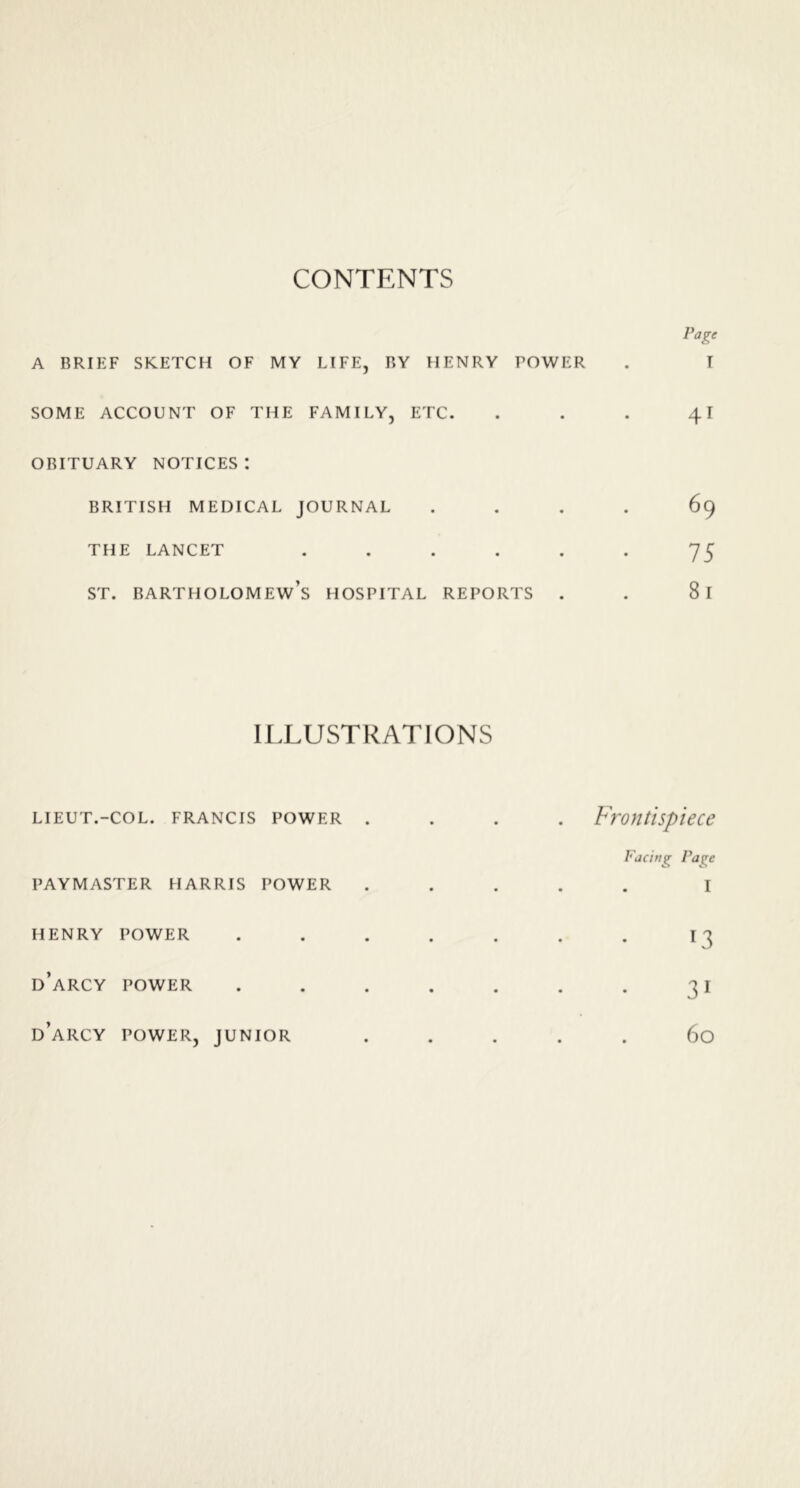 CONTENTS A BRIEF SKETCH OF MY LIFE, BY HENRY TOWER SOME ACCOUNT OF THE FAMILY, ETC. OBITUARY NOTICES: BRITISH MEDICAL JOURNAL THE LANCET ..... st. Bartholomew’s hospital reports . Page I 41 69 75 81 ILLUSTRATIONS LIEUT.- COL. FRANCIS POWER . • • Frontispiece PAYMASTER HARRIS POWER • • Facing Pa^e I HENRY POWER • • l3 d’arcy POWER • • 31 d’arcy POWER, JUNIOR • • 60