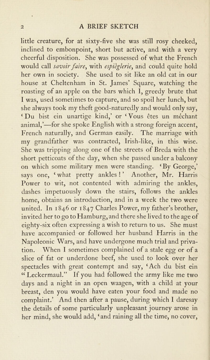 little creature, for at sixty-five she was still rosy cheeked, inclined to embonpoint, short but active, and with a very cheerful disposition. She was possessed of what the French would call savoir faire, with espicglerie, and could quite hold her own in society. She used to sit like an old cat in our house at Cheltenham in St. James’ Square, watching the roasting of an apple on the bars which I, greedy brute that I was, used sometimes to capture, and so spoil her lunch, but she always took my theft good-naturedly and would only say, £ Du bist ein unartige kind,’ or £Vous etes un mechant animal,’—for she spoke English with a strong foreign accent, French naturally, and German easily. The marriage with my grandfather was contracted, Irish-like, in this wise. She was tripping along one of the streets of Breda with the short petticoats of the day, when she passed under a balcony on which some military men were standing. £By George,’ says one, £ what pretty ankles!’ Another, Mr. Harris Power to wit, not contented with admiring the ankles, dashes impetuously down the stairs, follows the ankles home, obtains an introduction, and in a week the two were united. In 1846 or 1847 Charles Power, my father’s brother, invited her to go to Hamburg, and there she lived to the age of eighty-six often expressing a wish to return to us. She must have accompanied or followed her husband Harris in the Napoleonic Wars, and have undergone much trial and priva- tion. When I sometimes complained of a stale egg or of a slice of fat or underdone beef, she used to look over her spectacles with great contempt and say, £Ach du bist ein ££ Leckermaul.” If you had followed the army like me two days and a night in an open waagen, with a child at your breast, den you would have eaten your food and made no complaint.’ And then after a pause, during which I daresay the details of some particularly unpleasant journey arose in her mind, she would add, £and raining all the time, no cover,