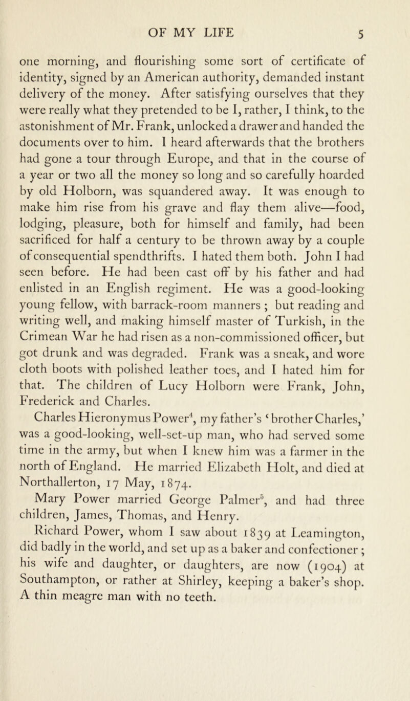one morning, and flourishing some sort of certificate of identity, signed by an American authority, demanded instant delivery of the money. After satisfying ourselves that they were really what they pretended to be 1, rather, I think, to the astonishment of Mr. Frank, unlocked a drawer and handed the documents over to him. 1 heard afterwards that the brothers had gone a tour through Europe, and that in the course of a year or two all the money so long and so carefully hoarded by old Holborn, was squandered away. It was enough to make him rise from his grave and flay them alive—food, lodging, pleasure, both for himself and family, had been sacrificed for half a century to be thrown away by a couple of consequential spendthrifts. I hated them both. John I had seen before. He had been cast off by his father and had enlisted in an English regiment. He was a good-looking young fellow, with barrack-room manners ; but reading and writing well, and making himself master of Turkish, in the Crimean War he had risen as a non-commissioned officer, but got drunk and was degraded. Frank was a sneak, and wore cloth boots with polished leather toes, and I hated him for that. The children of Lucy Holborn were Frank, John, Frederick and Charles. Charles Hieronymus Power1, my father’s 4 brother Charles,’ was a good-looking, well-set-up man, who had served some time in the army, but when I knew him was a farmer in the north of England. He married Elizabeth Flolt, and died at Northallerton, 17 May, 1874. Mary Power married George Palmer5, and had three children, James, Thomas, and Henry. Richard Power, whom 1 saw about 1839 at Leamington, did badly in the world, and set up as a baker and confectioner ; his wife and daughter, or daughters, are now (1904) at Southampton, or rather at Shirley, keeping a baker’s shop. A thin meagre man with no teeth.