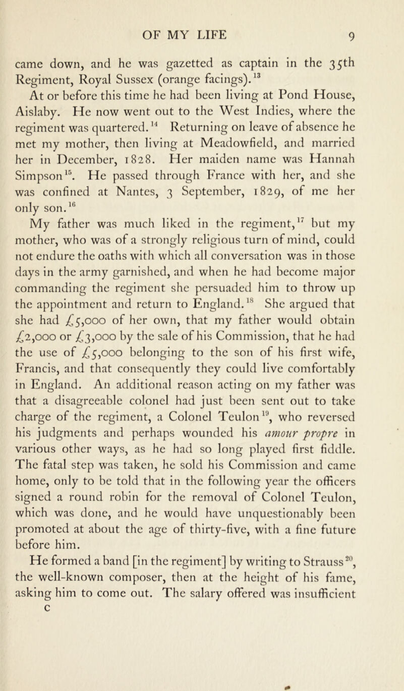 came down, and he was gazetted as captain in the 35th Regiment, Royal Sussex (orange facings).13 At or before this time he had been living at Pond House, Aislaby. He now went out to the West Indies, where the regiment was quartered.14 Returning on leave of absence he met my mother, then living at Meadowfield, and married her in December, 1828. Her maiden name was Hannah Simpson15. He passed through France with her, and she was confined at Nantes, 3 September, 1829, of me her only son.16 My father was much liked in the regiment,1' but my mother, who was of a strongly religious turn of mind, could not endure the oaths with which all conversation was in those days in the army garnished, and when he had become major commanding the regiment she persuaded him to throw up the appointment and return to England.ls She argued that she had £5,000 of her own, that my father would obtain £2,000 or £3,000 by the sale of his Commission, that he had the use of £5,000 belonging to the son of his first wife, Francis, and that consequently they could live comfortably in England. An additional reason acting on my father was that a disagreeable colonel had just been sent out to take charge of the regiment, a Colonel Teulon v\ who reversed his judgments and perhaps wounded his amour propre in various other ways, as he had so long played first fiddle. The fatal step was taken, he sold his Commission and came home, only to be told that in the following year the officers signed a round robin for the removal of Colonel Teulon, which was done, and he would have unquestionably been promoted at about the age of thirty-five, with a fine future before him. He formed a band [in the regiment] by writing to Strauss20, the well-known composer, then at the height of his fame, asking him to come out. The salary offered was insufficient