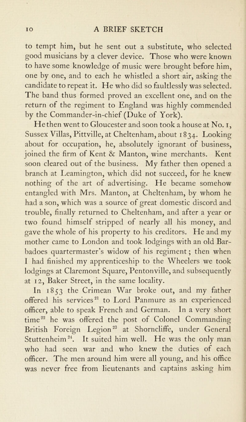 to tempt him, but he sent out a substitute, who selected good musicians by a clever device. Those who were known to have some knowledge of music were brought before him, one by one, and to each he whistled a short air, asking the candidate to repeat it. He who did so faultlessly was selected. The band thus formed proved an excellent one, and on the return of the regiment to England was highly commended by the Commander-in-chief (Duke of York). He then went to Gloucester and soon took a house at No. i, Sussex Villas, Pittville, at Cheltenham, about 1834. Looking about for occupation, he, absolutely ignorant of business, joined the firm of Kent & Manton, wine merchants. Kent soon cleared out of the business. My father then opened a branch at Leamington, which did not succeed, for he knew nothing of the art of advertising. He became somehow entangled with Mrs. Manton, at Cheltenham, by whom he had a son, which was a source of great domestic discord and trouble, finally returned to Cheltenham, and after a year or two found himself stripped of nearly all his money, and gave the whole of his property to his creditors. He and my mother came to London and took lodgings with an old Bar- badoes quartermaster’s widow of his regiment; then when I had finished my apprenticeship to the Wheelers we took lodgings at Claremont Square, Pentonville, and subsequently at 12, Baker Street, in the same locality. In 1853 the Crimean War broke out, and my father offered his services21 to Lord Panmure as an experienced officer, able to speak French and German. In a very short time22 he was offered the post of Colonel Commanding British Foreign Legion23 at Shorncliffe, under General Stuttenheim24. It suited him well. He was the only man who had seen war and who knew the duties of each officer. The men around him were all young, and his office was never free from lieutenants and captains asking him