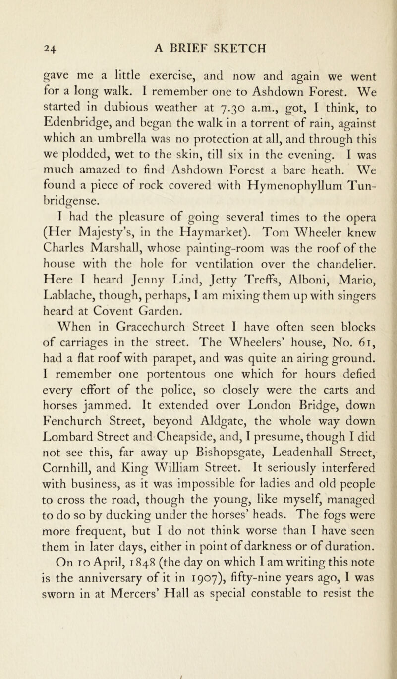 gave me a little exercise, and now and again we went for a long walk. I remember one to Ashdown Forest. We started in dubious weather at 7.30 a.m., got, I think, to Edenbridge, and began the walk in a torrent of rain, against which an umbrella was no protection at all, and through this we plodded, wet to the skin, till six in the evening. I was much amazed to find Ashdown Forest a bare heath. We found a piece of rock covered with Hymenophyllum Tun- bridgense. 1 had the pleasure of going several times to the opera (Her Majesty’s, in the Haymarket). Tom Wheeler knew Charles Marshall, whose painting-room was the roof of the house with the hole for ventilation over the chandelier. Here I heard Jenny Lind, Jetty Treffs, Alboni, Mario, Lablache, though, perhaps, I am mixing them up with singers heard at Covent Garden. When in Gracechurch Street I have often seen blocks of carriages in the street. The Wheelers’ house, No. 61, had a flat roof with parapet, and was quite an airing ground. I remember one portentous one which for hours defied every effort of the police, so closely were the carts and horses jammed. It extended over London Bridge, down Fenchurch Street, beyond Aldgate, the whole way down Lombard Street and Cheapside, and, I presume, though I did not see this, far away up Bishopsgate, Leadenhall Street, Cornhill, and King William Street. It seriously interfered with business, as it was impossible for ladies and old people to cross the road, though the young, like myself, managed to do so by ducking under the horses’ heads. The fogs were more frequent, but I do not think worse than I have seen them in later days, either in point of darkness or of duration. On 10 April, 1848 (the day on which I am writing this note is the anniversary of it in 1907), fifty-nine years ago, I was sworn in at Mercers’ Hall as special constable to resist the
