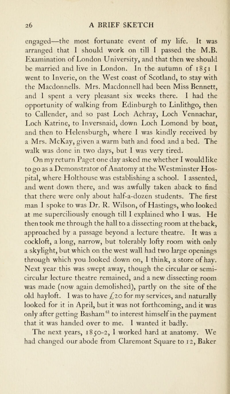 engaged—the most fortunate event of my life. It was arranged that I should work on till I passed the M.B. Examination of London University, and that then we should be married and live in London. In the autumn of 1851 I went to Inverie, on the West coast of Scotland, to stay with the Macdonnells. Mrs. Macdonnell had been Miss Bennett, and 1 spent a very pleasant six weeks there. I had the opportunity of walking from Edinburgh to Linlithgo, then to Callender, and so past Loch Achray, Loch Vennachar, Loch Katrine, to Inversnaid, down Loch Lomond by boat, and then to Helensburgh, where I was kindly received by a Mrs. McKay, given a warm bath and food and a bed. The walk was done in two days, but I was very tired. On my return Paget one day asked me whether I would like to go as a Demonstrator of Anatomy at the Westminster Hos- pital, where Holthouse was establishing a school. I assented, and went down there, and was awfully taken aback to find that there were only about half-a-dozen students. The first man I spoke to was Dr. R. Wilson, of Hastings, who looked at me superciliously enough till I explained who I was. He then took me through the hall to a dissecting room at the back, approached by a passage beyond a lecture theatre. It was a cockloft, a long, narrow, but tolerably lofty room with only a skylight, but which on the west wall had two large openings through which you looked down on, I think, a store of hay. Next year this was swept away, though the circular or semi- circular lecture theatre remained, and a new dissecting room was made (now again demolished), partly on the site of the old hayloft. I was to have ^20 for my services, and naturally looked for it in April, but it was not forthcoming, and it was only after getting Basham'11 to interest himself in the payment that it was handed over to me. I wanted it badly. The next years, 1850-2, I worked hard at anatomy. We had changed our abode from Claremont Square to 12, Baker