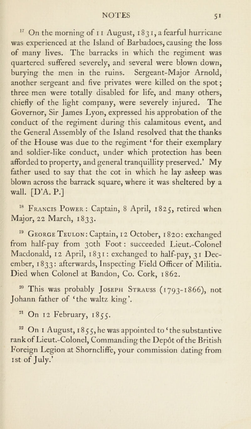 17 On the morning of 11 August, 183 1, a fearful hurricane was experienced at the Island of Barbadoes, causing the loss of many lives. The barracks in which the regiment was quartered suffered severely, and several were blown down, burying the men in the ruins. Sergeant-Major Arnold, another sergeant and five privates were killed on the spot; three men were totally disabled for life, and many others, chiefly of the light company, were severely injured. The Governor, Sir James Lyon, expressed his approbation of the conduct of the regiment during this calamitous event, and the General Assembly of the Island resolved that the thanks of the House was due to the regiment Tor their exemplary and soldier-like conduct, under which protection has been afforded to property, and general tranquillity preserved.’ My father used to say that the cot in which he lay asleep was blown across the barrack square, where it was sheltered by a wall. [D’A.P.] 1H Francis Power: Captain, 8 April, 1825, retired when Major, 22 March, 1833. 19 George Teulon: Captain, 12 October, 1820: exchanged from half-pay from 30th Foot: succeeded Lieut.-Colonel Macdonald, 12 April, 1831: exchanged to half-pay, 31 Dec- ember, 1833: afterwards, Inspecting Field Officer of Militia. Died when Colonel at Bandon, Co. Cork, 1862. 20 This was probably Joseph Strauss (1793-1866), not Johann father of ‘the waltz king’. 21 On 12 February, 1855. 22 On 1 August, 1855, he was appointed to‘the substantive rank of Lieut.-Colonel, Commanding the Depot of the British Foreign Legion at Shorncliffe, your commission dating from 1st of July.’