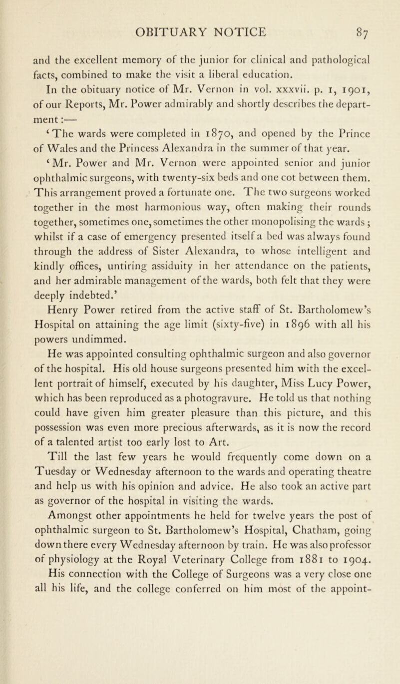 and the excellent memory of the junior for clinical and pathological facts, combined to make the visit a liberal education. In the obituary notice of Mr. Vernon in vol. xxxvii. p. 1, 1901, of our Reports, Mr. Power admirably and shortly describes the depart- ment :— ‘The wards were completed in 1870, and opened by the Prince of Wales and the Princess Alexandra in the summer of that year. ‘Mr. Power and Mr. Vernon were appointed senior and junior ophthalmic surgeons, with twenty-six beds and one cot between them. This arrangement proved a fortunate one. The two surgeons worked together in the most harmonious way, often making their rounds together, sometimes one, sometimes the other monopolising the wards ; whilst if a case of emergency presented itself a bed was always found through the address of Sister Alexandra, to whose intelligent and kindly offices, untiring assiduity in her attendance on the patients, and her admirable management of the wards, both felt that they were deeply indebted.’ Henry Power retired from the active staff of St. Bartholomew’s Hospital on attaining the age limit (sixty-five) in 1896 with all his powers undimmed. He was appointed consulting ophthalmic surgeon and also governor of the hospital. His old house surgeons presented him with the excel- lent portrait of himself, executed by his daughter, Miss Lucy Power, which has been reproduced as a photogravure. He told us that nothing could have given him greater pleasure than this picture, and this possession was even more precious afterwards, as it is now the record of a talented artist too early lost to Art. Till the last few years he would frequently come down on a Tuesday or Wednesday afternoon to the wards and operating theatre and help us with his opinion and advice. He also took an active part as governor of the hospital in visiting the wards. Amongst other appointments he held for twelve years the post of ophthalmic surgeon to St. Bartholomew’s Hospital, Chatham, going down there every Wednesday afternoon by train. He was also professor of physiology at the Royal Veterinary College from 1881 to 1904. His connection with the College of Surgeons was a very close one all his life, and the college conferred on him most of the appoint-