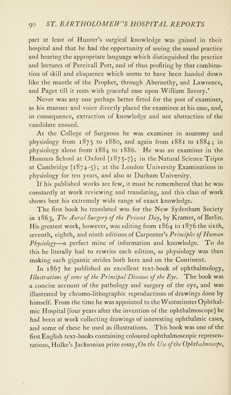 part at least of Hunter’s surgical knowledge was gained in their hospital and that he had the opportunity of seeing the sound practice and hearing the appropriate language which distinguished the practice and lectures of Percivall Pott, and of thus profiting by that combina- tion of skill and eloquence which seems to have been handed down like the mantle of the Prophet, through Abernethy, and Lawrence, and Paget till it rests with graceful ease upon William Savory.’ Never was any one perhaps better fitted for the post of examiner, as his manner and voice directly placed the examinee at his ease, and, in consequence, extraction of knowledge and not abstraction of the candidate ensued. At the College of Surgeons he was examiner in anatomy and physiology from 1875 to 1880, and again from 1881 to 1884; in physiology alone from 1884 to 1886. He was an examiner in the Honours School at Oxford (1875-7); in the Natural Science Tripos at Cambridge (1874-5); at the London University Examinations in physiology for ten years, and also at Durham University. If his published works are few, it must be remembered that he was constantly at work reviewing and translating, and this class of work shows best his extremely wide range of exact knowledge. The first book he translated was for the New Sydenham Society in 1863, The Aural Surgery of the Present Day, by Kramer, of Berlin. His greatest work, however, was editing from 1864 to 1876 the sixth, seventh, eighth, and ninth editions of Carpenter’s Principles of Human Physiology—a perfect mine of information and knowledge. To do this he literally had to rewrite each edition, as physiology was then making such gigantic strides both here and on the Continent. In 1867 he published an excellent text-book of ophthalmology, /llustrations of some of the Principal Diseases oj the Eye. The book was a concise account of the pathology and surgery of the eye, and was illustrated by chromo-lithographic reproductions of drawings done by himself. From the time he was appointed to the Westminster Ophthal- mic Hospital (four years after the invention of the ophthalmoscope) he had been at work collecting drawings of interesting ophthalmic cases, and some of these he used as illustrations. This book was one of the first English text-books containing coloured ophthalmoscopic represen- tations, Hulke’s Jacksonian prize essay, On the Use of the Ophthalmoscope,