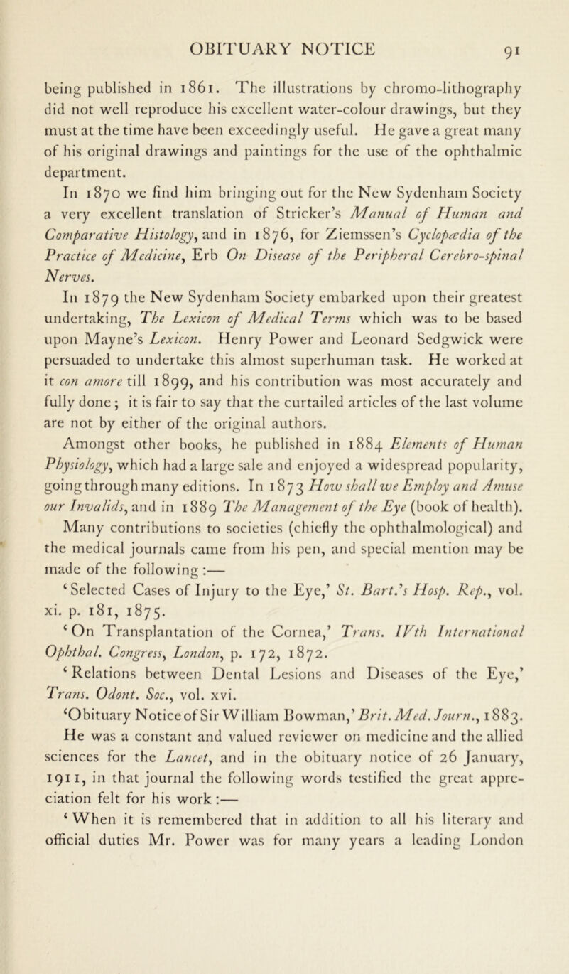being published in 1861. The illustrations by chromo-lithography did not well reproduce his excellent water-colour drawings, but they must at the time have been exceedingly useful. He gave a great many of his original drawings and paintings for the use of the ophthalmic department. In 1870 we find him bringing out for the New Sydenham Society a very excellent translation of Strieker’s Manual of Human and Comparative Histology, and in 1876, for Ziemssen’s Cyclopaedia of the Practice of Medicine, Erb On Disease of the Peripheral Cerebrospinal Nerves. In 1879 the New Sydenham Society embarked upon their greatest undertaking, The Lexicon of Medical Terms which was to be based upon Mayne’s Lexicon. Henry Power and Leonard Sedgwick were persuaded to undertake this almost superhuman task. He worked at it con amore till 1899, and his contribution was most accurately and fully done ; it is fair to say that the curtailed articles of the last volume are not by either of the original authors. Amongst other books, he published in 1884 Elements of Human Physiology, which had a large sale and enjoyed a widespread popularity, going til rough many editions. In 1873 How shall we Employ and Amuse our Invalids, and in 1889 The Management of the Eye (book of health). Many contributions to societies (chiefly the ophthalmological) and the medical journals came from his pen, and special mention may be made of the following :— ‘Selected Cases of Injury to the Eye,’ St. Bart.'s Hosp. Rep., vol. xi. p. 181, 1875. ‘On Transplantation of the Cornea,’ Trans. IVth International Ophthal. Congress, London, p. 172, 1872. ‘ Relations between Dental Lesions and Diseases of the Eye,’ Trans. Odont. Soc., vol. xvi. ‘Obituary Noticeof Sir William Bowman,’ Brit. Med. Journ., 1883. He was a constant and valued reviewer on medicine and the allied sciences for the Lancet, and in the obituary notice of 26 January, 1911, in that journal the following words testified the great appre- ciation felt for his work :— ‘ When it is remembered that in addition to all his literary and official duties Mr. Power was for many years a leading London