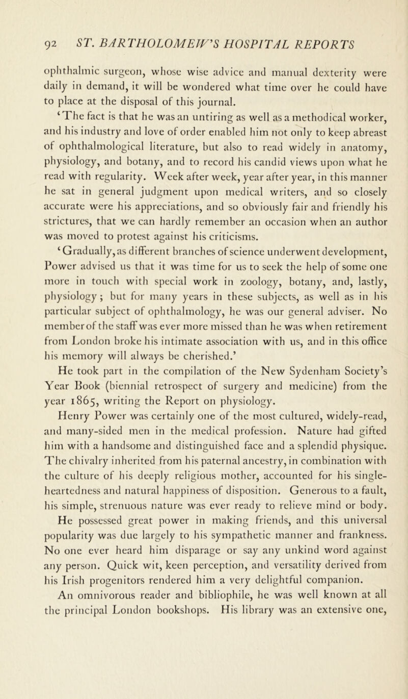 ophthalmic surgeon, whose wise advice and manual dexterity were daily in demand, it will be wondered what time over he could have to place at the disposal of this journal. ‘The fact is that he was an untiring as well as a methodical worker, and his industry and love of order enabled him not only to keep abreast of ophthalmological literature, but also to read widely in anatomy, physiology, and botany, and to record his candid views upon what he read with regularity. Week after week, year after year, in this manner he sat in general judgment upon medical writers, and so closely accurate were his appreciations, and so obviously fair and friendly his strictures, that we can hardly remember an occasion when an author was moved to protest against his criticisms. ‘ Gradually, as different branches of science underwent development, Power advised us that it was time for us to seek the help of some one more in touch with special work in zoology, botany, and, lastly, physiology ; but for many years in these subjects, as well as in his particular subject of ophthalmology, he was our general adviser. No memberof the staff was ever more missed than he was when retirement from London broke his intimate association with us, and in this office his memory will always be cherished.’ He took part in the compilation of the New Sydenham Society’s Year Book (biennial retrospect of surgery and medicine) from the year 1865, writing the Report on physiology. Henry Power was certainly one of the most cultured, widely-read, and many-sided men in the medical profession. Nature had gifted him with a handsome and distinguished face and a splendid physique. The chivalry inherited from his paternal ancestry, in combination with the culture of his deeply religious mother, accounted for his single- heartedness and natural happiness of disposition. Generous to a fault, his simple, strenuous nature was ever ready to relieve mind or body. He possessed great power in making friends, and this universal popularity was due largely to his sympathetic manner and frankness. No one ever heard him disparage or say any unkind word against any person. Quick wit, keen perception, and versatility derived from his Irish progenitors rendered him a very delightful companion. An omnivorous reader and bibliophile, he was well known at all the principal London bookshops. His library was an extensive one,