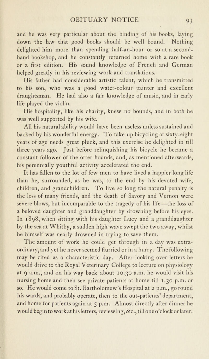 and he was very particular about the binding of his books, laying down the law that good books should be well bound. Nothing delighted him more than spending half-an-hour or so at a second- hand bookshop, and he constantly returned home with a rare book or a first edition. His sound knowledge of French and German helped greatly in his reviewing work and translations. His father had considerable artistic talent, which he transmitted to his son, who was a good water-colour painter and excellent draughtsman. He had also a fair knowledge of music, and in early life played the violin. His hospitality, like his charity, knew no bounds, and in both he was well supported by his wife. All his natural ability would have been useless unless sustained and backed by his wonderful energy. To take up bicycling at sixty-eight years of age needs great pluck, and this exercise he delighted in till three years ago. Just before relinquishing his bicycle he became a constant follower of the otter hounds, and, as mentioned afterwards, his perennially youthful activity accelerated the end. It has fallen to the lot of few men to have lived a happier long life than he, surrounded, as he was, to the end by his devoted wife, children, and grandchildren. To live so long the natural penalty is the loss of many friends, and the death of Savory and Vernon were severe blows, but incomparable to the tragedy of his life—the loss of a beloved daughter and granddaughter by drowning before his eyes. In 1898, when sitting with his daughter Lucy and a granddaughter by the sea at Whitby, a sudden high wave swept the two away, whilst he himself was nearly drowned in trying to save them. The amount of work he could get through in a day was extra- ordinary, and yet he never seemed flurried or in a hurry. The following may be cited as a characteristic day. After looking over letters he would drive to the Royal Veterinary College to lecture on physiology at 9 a.m., and on his way back about 10.30 a.m. he would visit his nursing home and then see private patients at home till 1.30 p.m. or so. He would come to St. Bartholomew’s Hospital at 2 p.m., go round his wards, and probably operate, then to the out-patients’ department, and home for patients again at 5 p.m. Almost directly after dinner he would begin to workat his letters, reviewing, &c., till one o’clock or later.