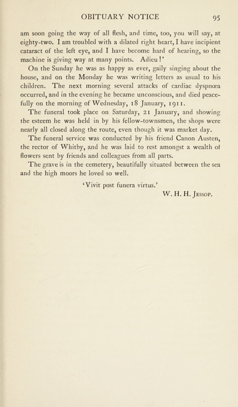 am soon going the way of all flesh, and time, too, you will say, at eighty-two. I am troubled with a dilated right heart, I have incipient cataract of the left eye, and I have become hard of hearing, so the machine is giving way at many points. Adieu!’ On the Sunday he was as happy as ever, gaily singing about the house, and on the Monday he was writing letters as usual to his children. The next morning several attacks of cardiac dyspnoea occurred, and in the evening he became unconscious, and died peace- fully on the morning of Wednesday, 18 January, 1911. The funeral took place on Saturday, 21 January, and showing the esteem he was held in by his fellow-townsmen, the shops were nearly all closed along the route, even though it was market day. The funeral service was conducted by his friend Canon Austen, the rector of Whitby, and he was laid to rest amongst a wealth of flowers sent by friends and colleagues from all parts. The grave is in the cemetery, beautifully situated between the sea and the high moors he loved so well. ‘Vivit post funera virtus.’ W. H. H. Jessop.