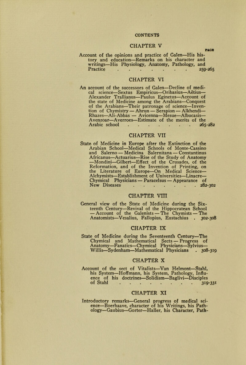 CHAPTER V PAGE Account of the opinions and practice of Galen—His his- tory and education—Remarks on his character and writings—His Physiology, Anatomy, Pathology, and Practice 259-265 CHAPTER VI An account of the successors of Galen—Decline of_medi- cal science—Sextus Empiricus—Oribasius—Aetius— Alexander Trallianus—Paulus Eginetus—Account of the state of Medicine among the Arabians—Conquest of the Arabians—Their patronage of science—Inven- tion of Chymistry — Ahrun — Serapion — Alkhendi— Rhazes—Ali-Abbas — Avicenna—Mesue—Albucasis— Avenzoar—Averroes—Estimate of the merits of the Arabic school 265-282 CHAPTER VII State of Medicine in Europe after the Extinction of the Arabian School—Medical Schools of Monte-Cassino and Salerno — Medicina Salernitana — Constantinus Africanus—Actuarius—Rise of the Study of Anatomy —Mondini—Gilbert—Effect of the Crusades, of the Reformation, and of the Invention of Printing, on the Literature of Europe—On Medical Science— Alchymists—Establishment of Universities—Linacre— Chymical Physicians — Paracelsus — Appearance of New Diseases 282-302 CHAPTER VIII General view of the State of Medicine during the Six- teenth Century—Revival of the Hippocratean School — Account of the Galenists — The Chymists — The Anatomists—Vesalius, Fallopius, Eustachius . 302-308 CHAPTER IX State of Medicine during the Seventeenth Century—The Chymical and Mathematical Sects — Progress of Anatomy—Fanatics—Chymical Physicians—Sylvius— Willis—Sydenham—Mathematical Physicians . 308-319 CHAPTER X Account of the sect of Vitalists—Van Helmont—Stahl, his System—Hoffmann, his System, Pathology, Influ- ence of his doctrines—Solidism—Baglivi—Disciples of Stahl 319-331 CHAPTER XI Introductory remarks—General progress of medical sci- ence—Boerhaave, character of his Writings, his Path- ology—Gaubius—Gorter—Haller, his Character, Path-