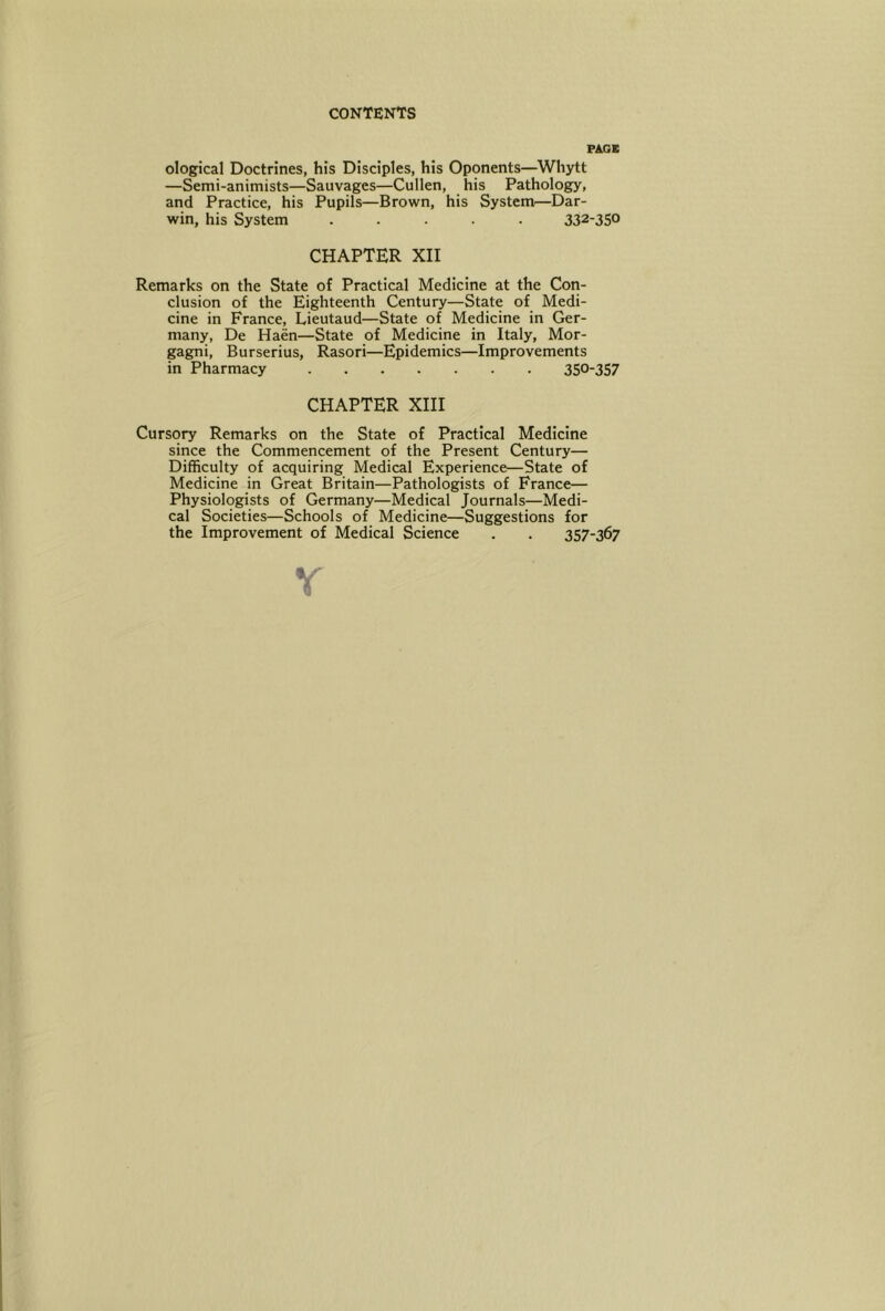 PAGE ©logical Doctrines, his Disciples, his Oponents—Whytt —Semi-animists—Sauvages—Cullen, his Pathology, and Practice, his Pupils—Brown, his System^—Dar- win, his System ..... 332-350 CHAPTER XII Remarks on the State of Practical Medicine at the Con- clusion of the Eighteenth Century—State of Medi- cine in France, Lieutaud—State of Medicine in Ger- many, De Haen—State of Medicine in Italy, Mor- gagni, Burserius, Rasori—Epidemics—Improvements in Pharmacy 350-357 CHAPTER XIII Cursory Remarks on the State of Practical Medicine since the Commencement of the Present Century— Difficulty of acquiring Medical Experience—State of Medicine in Great Britain—Pathologists of France— Physiologists of Germany—Medical Journals—Medi- cal Societies—Schools of Medicine—Suggestions for the Improvement of Medical Science . . 357-367