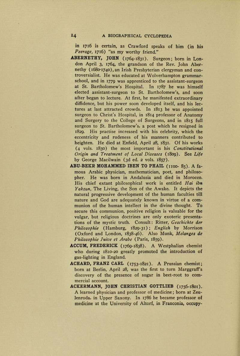 in 1716 is certain, as Crawford speaks of him (in his Peerage, 1716) “as my worthy friend.” ABERNETHY, JOHN (1764-1831). Surgeon; born in Lon- don April 3, 1764, the grandson of the Rev. John Aber- nethy (1680-1740), an Irish Presbyterian clergyman and con- troversialist. He was educated at Wolverhampton grammar- school, and in 1779 was apprenticed to the assistant-surgeon at St. Bartholomew’s Hospital. In 1787 he was himself elected assistant-surgeon to St. Bartholomew’s, and soon after began to lecture. At first, he manifested extraordinary diffidence, but his power soon developed itself, and his lec- tures at last attracted crowds. In 1813 he was appointed surgeon to Christ’s Hospital, in 1814 professor of Anatomy and Surgery to the College of Surgeons, and in 1815 full surgeon to St. Bartholomew’s, a post which he resigned in 1829. His practise increased with his celebrity, which the eccentricity and rudeness of his manners contributed to heighten. He died at Enfield, April 28, 1831. Of his works (4 vols. 1830) the most important is his Constitutional Origin and Treatment of Local Diseases (1809). See Life by George Macilwain (3d ed. 2 vols. 1857). ABU-BEKR MOHAMMED IBEN TO PHAIL (noo- 85). A fa- mous Arabic physician, mathematician, poet, and philoso- pher. He was born in Andalusia and died in Morocco. His chief extant philosophical work is entitled Hai ibn Yakzan, The Living, the Son of the Awake. It depicts the natural progressive development of the human faculties till nature and God are adequately known in virtue of a com- munion of the human intellect in the divine thought. To secure this communion, positive religion is valuable for the vulgar, but religious doctrines are only exoteric presenta- tions of the mystic truth. Consult: Ritter, Geschichte der Philosophie (Hamburg, 1829-31) ; English by Morrison (Oxford and London, 1838-46). Also Munk, Melanges de Philosophie Juive et Arabe (Paris, 1859). ACCUM, FREDERICK (1769-1838). A Westphalian chemist who during 1810-20 greatly promoted the introduction of gas-lighting in England. ACHARD, FRANZ CARL (1753-1821). A Prussian chemist; born at Berlin, April 28, was the first to turn Marggraff’s discovery of the presence of sugar in beet-root to com- mercial account. ACKERMANN, JOHN CHRISTIAN GOTTLIEB (1756-1801). A learned physician and professor of medicine; born at Zeu- lenroda, in Upper Saxony. In 1786 he became professor of medicine at the University of Altorf, in Franconia, occupy-