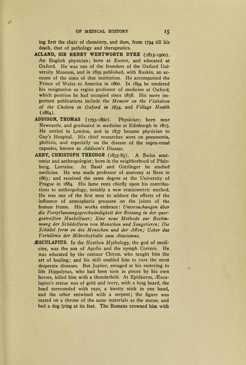 ing first the chair of chemistry, and then, from 1794 till his death, that of pathology and therapeutics. ACLAND, SIR HENRY WENTWORTH DYKE (1815-1900). An English physician; bom at Exeter, and educated at Oxford. He was one of the founders of the Oxford Uni- versity Museum, and in 1859 published, with Ruskin, an ac- count of the aims of that institution. He accompanied the Prince of Wales to America in i860. In 1894 he tendered his resignation as regius professor of medicine at Oxford, which position he had occupied since 1858. His more im- portant publications include the Memoir on the Visitation of the Cholera in Oxford in 1834, ^ind Village Health (1884). ADDISON, THOMAS (1793-1860). Physician; bom near Newcastle, and graduated in medicine at Edinburgh in 1815. He settled in London, and in 1837 became physician to Guy’s Hospital. His chief researches were on pneumonia, phthisis, and especially on the disease of the supra-renal capsules, known as Addison's Disease. AEBY, CHRISTOPH THEODOR (1835-85). A Swiss anat- omist and anthropologist; bom in the neighborhood of Pfalz- burg, Lorraine. At Basel and Gottlinger he studied medicine. He was made professor of anatomy at Bern in 1863; and received the same degree at the University of Prague in 1884. His fame rests chiefly upon his contribu- tions to anthropology, notably a new craniometric method. He was one of the first men to adduce the effects of the influence of atmospheric pressure on the joints of the human frame. His works embrace: Untersuchungen iiber die Fortpflanzungsgeschwindigkeit der Reizung in der quer- gestreiften Muskelfaser; Bine neue Methode zur Bestim- mung der Schddelfarm von Menschen und Saugetieren; Die Schadel form en des Menschen und der Affen; Ueber das Verh'dltnis der Mikrokephalie zum Atavismus. wSSCULAPIUS. In the Heathen Mythology, the god of medi- cine, was the son of Apollo and the nymph Coronis. He was educated by the centaur Chiron, who taught him the art of healing; and his skill enabled him to cure the most desperate diseases. But Jupiter, enraged at his restoring to life Hippolytus, who had been tom in pieces by his own horses, killed him with a thunderbolt. At Epidaurus, i®scu- lapius’s statue was of gold and ivory, with a long beard, the head surrounded with rays, a knotty stick in one hand, and the other entwined with a serpent; the figure was seated on a throne of the same materials as the statue, and had a dog lying at its feet. The Romans crowned him with