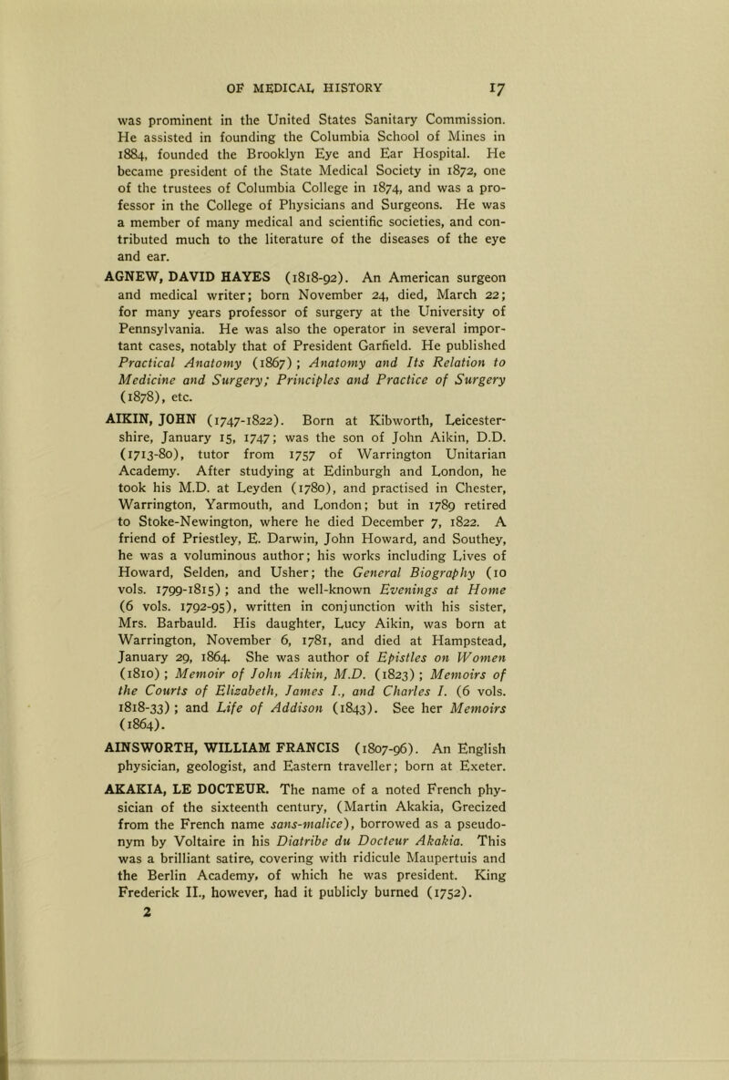 was prominent in the United States Sanitary Commission. He assisted in founding the Columbia School of Mines in 1884, founded the Brooklyn Eye and Ear Hospital. He became president of the State Medical Society in 1872, one of the trustees of Columbia College in 1874, and was a pro- fessor in the College of Physicians and Surgeons. He was a member of many medical and scientific societies, and con- tributed much to the literature of the diseases of the eye and ear. AGNEW, DAVID HAYES (1818-92). An American surgeon and medical writer; born November 24, died, March 22; for many years professor of surgery at the University of Pennsylvania. He was also the operator in several impor- tant cases, notably that of President Garfield. He published Practical Anatomy (1867) ; Anatomy and Its Relation to Medicine and Surgery; Principles and Practice of Surgery (1878), etc. AIKIN, JOHN (1747-1822). Born at Kibworth, Leicester- shire, January 15, 1747; was the son of John Aikin, D.D. (1713-80), tutor from 1757 of Warrington Unitarian Academy. After studying at Edinburgh and London, he took his M.D. at Leyden (1780), and practised in Chester, Warrington, Yarmouth, and London; but in 1789 retired to Stoke-Newington, where he died December 7, 1822. A friend of Priestley, E. Darwin, John Howard, and Southey, he was a voluminous author; his works including Lives of Howard, Selden, and Usher; the General Biography (10 vols. 1799-1815) ; and the well-known Evenings at Home (6 vols. 1792-95), written in conjunction with his sister, Mrs. Barbauld. His daughter, Lucy Aikin, was born at Warrington, November 6, 1781, and died at Hampstead, January 29, 1864. She was author of Epistles on Women (1810) ; Memoir of John Aikin, M.D. (1823) ; Memoirs of the Courts of Elizabeth, James J., and Charles J. (6 vols. 1818-33) ; and Life of Addison (1843). See her Memoirs (1864). AINSWORTH, WILLIAM FRANCIS (1807-96). An English physician, geologist, and Eastern traveller; born at Exeter. AEAKIA, LE DOCTEUR. The name of a noted French phy- sician of the sixteenth century, (Martin Akakia, Grecized from the French name sans-malice), borrowed as a pseudo- nym by Voltaire in his Diatribe du Docteur Akakia. This was a brilliant satire, covering with ridicule Maupertuis and the Berlin Academy, of which he was president. King Frederick II., however, had it publicly burned (1752). 2