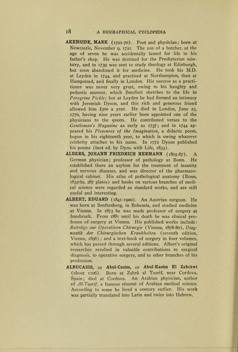 AKENSIDE, MARK (1721-70). Poet and physician; born at Newcastle, November 9, 1721. The son of a butcher, at the age of seven he was accidentally lamed for life in his father’s shop. He was destined for the Presbyterian min- istry, and in 1739 was sent to study theology at Edinburgh, but soon abandoned it for medicine. He took his M.D. at Leyden in 1744, and practised at Northampton, then at Hampstead, and finally in London. His success as a practi- tioner was never very great, owing to his haughty and pedantic manner, which Smollett sketches to the life in Peregrine Pickle; but at Leyden he had formed an intimacy with Jeremiah Dyson, and this rich and generous friend allowed him £300 a year. He died in London, June 23, 1770, having nine years earlier been appointed one of the physicians to the queen. He contributed verses to the Gentleman’s Magazine as early as 1737; and in 1744 ap- peared his Pleasures of the Imagination, a didactic poem, begun in his eighteenth year, to which is owing whatever celebrity attaches to his name. In 1772 Dyson published his poems (best ed. by Dyce, with Life, 1834). ALBERS, JOHANN FRIEDRICH HERMANN (1805-67). A German physician; professor of pathology at Bonn. He established there an asylum for the treatment of insanity and nervous diseases, and was director of the pharmaco- logical cabinet. His atlas of pathological anatomy (Bonn, 1832-62, 287 plates) and books on various branches of medi- cal science were regarded as standard works, and are still useful and interesting. ALBERT, EDUARD (1841-1900). An Austrian surgeon. He was born at Senftenberg, in Bohemia, and studied medicine at Vienna. In 1873 he was made professor of surgery at Innsbruck. From 1881 until his death he was clinical pro- fessor of surgery at Vienna. His published works include: Beitrage zur Operativen Chirurgie (Vienna, 1878-80), Diag- nostik der Chirurgischen Krankheiten (seventh edition, Vienna, 1896) ; and a text-book of surgery in four volumes, which has passed through several editions. Albert’s original researches resulted in valuable contributions to surgical diagnosis, to operative surgery, and to other branches of his profession. ALBUCASIS, or Abul-Casim, or Abul-Kasim El Zahrawi (about 1106). Born at Zahra al Tasrif, near Cordova, Spain; died at Cordova. An Arabian physician, author of Al-Tasrif, a famous resume of Arabian medical science. According to some he lived a century earlier. His work was partially translated into Latin and twice into Hebrew.