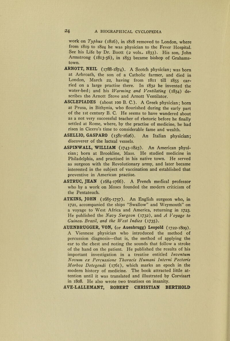 work on Typhus (i8i6), in i8i8 removed to London, where from 1819 to 1824 he was physician to the Fever Hospital. See his Life by Dr. Boott (2 vols., 1833). His son, John Armstrong (1813-56), in 1853 became bishop of Grahams- town. ARNOTT, NEIL (1788-1874). A Scotch physician; was bom at Arbroath, the son of a Catholic farmer, and died in London, March 22, having from 1811 till 1855 car- ried on a large practise there. In 1832 he invented the water-bed; and his Warming and Ventilating (1834) de- scribes the Arnott Stove and Arnott Ventilator. ASCLEPIADES (about 100 B. C.). A Greek physician; born at Prusa, in Bithynia, who flourished during the early part of the 1st century B. C. He seems to have wandered about as a not very successful teacher of rhetoric before he finally settled at Rome, where, by the practise of medicine, he had risen in Cicero’s time to considerable fame and wealth. ASELLIO, GASPARO (1581-1626). An Italian physician; discoverer of the lacteal vessels. ASPINWALL, WILLIAM (1743-1823). An American physi- cian; born at Brookline, Mass. He studied medicine in Philadelphia, and practised in his native town. He served as surgeon with the Revolutionary army, and later became interested in the subject of vaccination and established that preventive in American practise. ASTRUC, JEAN (1684-1766). A French medical professor who by a work on Moses founded the modern criticism of the Pentateuch. ATKINS, JOHN (1685-1757). An English surgeon who, in 1721, accompanied the ships “Swallow” and Weymouth” on a voyage to West Africa and America, returning in 1723. He published the Navy Surgeon (1732), and A Voyage to Guinea, Brazil, and the West Indies (1735). AUENBRUGGER, VON, (or Auenbrugg) Leopold (1722-1809). A Viennese physician who introduced the method of percussion diagnosis—that is, the method of applying the ear to the chest and noting the sounds that follow a stroke of the hand on the patient. He published the results of his important investigation in a treatise entitled Inventum Novum ex Percussione Thoracis Humani Interni Pectoris Morbos Detegendi (1761), which marks an epoch in the modern history of medicine. The book attracted little at- tention until it was translated and illustrated by Corvisart in 1808. He also wrote two treatises on insanity. AVE-LALLEMANT, ROBERT CHRISTIAN BERTHOLD