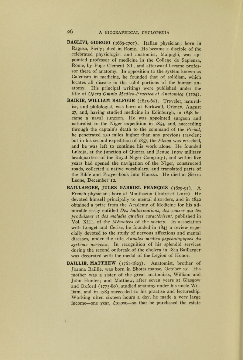 BAGLIVI, GIORGIO (1669-1707). Italian physician; born in Ragusa, Sicily; died in Rome. He became a disciple of the celebrated physiologist and anatomist, Malpighi, was ap- pointed professor of medicine in the College de Sapienza, Rome, by Pope Clement XL, and afterward became profes- sor there of anatomy. In opposition to the system known as Galenism in medicine, he founded that of solidism, which locates all disease in the solid portions of the human an- atomy. His principal writings were published under the title of Opera Omnia Medico-Practica et Anatomica (1704). BAIKIE, WILLIAM BALFOUR (1825-64). Traveler, natural- ist, and philologist, was born at Kirkwall, Orkney, August 27, and, having studied medicine in Edinburgh, in 1848 be- came a naval surgeon. He was appointed surgeon and naturalist to the Niger expedition in 1854, and, succeeding through the captain’s death to the command of the Pleiad, he penetrated 250 miles higher than any previous traveler; but in his second expedition of 1857, the Pleiad was wrecked, and he was left to continue his work alone. He founded Lukoja, at the junction of Quorra and Benue (now military headquarters of the Royal Niger Company), and within five years had opened the navigation of the Niger, constructed roads, collected a native vocabulary, and translated parts of the Bible and Prayer-book into Haussa. He died at Sierra Leone, December 12. BAILLARGER, JULES GABRIEL FRANgOIS (1809-91). A French physician; born at Montbazon (Indre-et Loire). He devoted himself principally to mental disorders, and in 1842 obtained a prize from the Academy of Medicine for his ad- mirable essay entitled Dcs hallucinations, des causes qui les produisent et des maladie qu’elles caracterisent, published in Vol. XIII. of the Memoires of the society. In association with Longet and Cerise, he founded in 1843 a review espe- cially devoted to the study of nervous affections and mental diseases, under the title Annales medico-psychologiques du systcme nerveux. In recognition of his splendid services during the second outbreak of the cholera in 1849 Baillarger was decorated with the medal of the Legion of Honor. BAILLIE, MATTHEW (1761-1823). Anatomist, brother of Joanna Baillie, was born in Shotts manse, October 27. His mother was a sister of the great anatomists, William and John Hunter; and Matthew, after seven years at Glasgow and Oxford (1773-80), studied anatomy under his uncle Wil- liam, and in 1783 succeeded to his practise and lectureship. Working often sixteen hours a day, he made a very large income—one year, iio,ooo—so that he purchased the estate