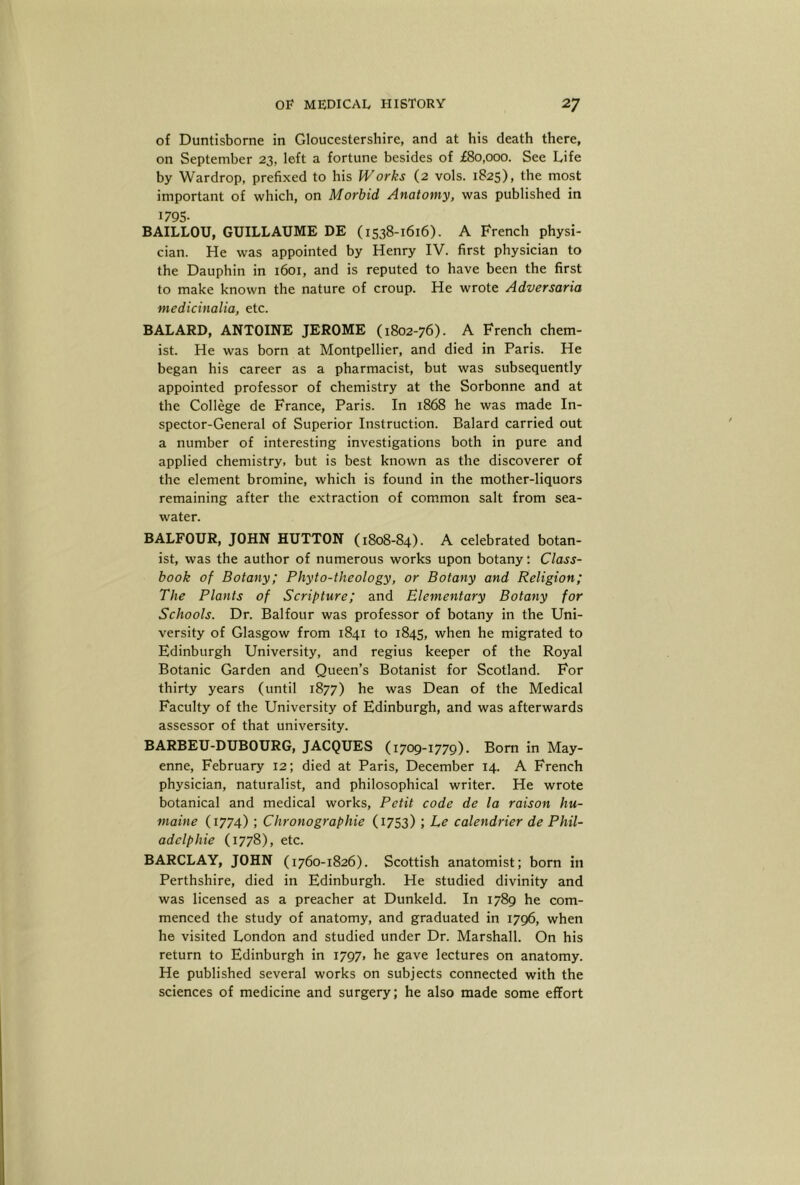 of Duntisborne in Gloucestershire, and at his death there, on September 23, left a fortune besides of £80,000. See Life by Wardrop, prefixed to his Works (2 vols. 1825), the most important of which, on Morbid Anatomy, was published in 1795- BAILLOU, GUILLAUME DE (1538-1616). A French physi- cian. He was appointed by Henry IV. first physician to the Dauphin in 1601, and is reputed to have been the first to make known the nature of croup. He wrote Adversaria medicinalia, etc. BALARD, ANTOINE JEROME (1802-76). A French chem- ist. He was born at Montpellier, and died in Paris. He began his career as a pharmacist, but was subsequently appointed professor of chemistry at the Sorbonne and at the College de France, Paris. In 1868 he was made In- spector-General of Superior Instruction. Balard carried out a number of interesting investigations both in pure and applied chemistry, but is best known as the discoverer of the element bromine, which is found in the mother-liquors remaining after the extraction of common salt from sea- water. BALFOUR, JOHN HUTTON (1808-84). A celebrated botan- ist, was the author of numerous works upon botany: Class- book of Botany; Phyto-theology, or Botany and Religion; The Plants of Scripture; and Elementary Botany for Schools. Dr. Balfour was professor of botany in the Uni- versity of Glasgow from 1841 to 1845, when he migrated to Edinburgh University, and regius keeper of the Royal Botanic Garden and Queen’s Botanist for Scotland. For thirty years (until 1877) he was Dean of the Medical Faculty of the University of Edinburgh, and was afterwards assessor of that university. BARBEU-DUBOURG, JACQUES (1709-1779). Bom in May- enne, February 12; died at Paris, December 14. A French physician, naturalist, and philosophical writer. He wrote botanical and medical works, Petit code de la raison hu- maine (1774) ; Chronographie (1753) ; Le calendrier de Phil- adclphie (1778), etc. BARCLAY, JOHN (1760-1826). Scottish anatomist; born in Perthshire, died in Edinburgh. He studied divinity and was licensed as a preacher at Dunkeld. In 1789 he com- menced the study of anatomy, and graduated in 1796, when he visited London and studied under Dr. Marshall. On his return to Edinburgh in 1797, he gave lectures on anatomy. He published several works on subjects connected with the sciences of medicine and surgery; he also made some effort