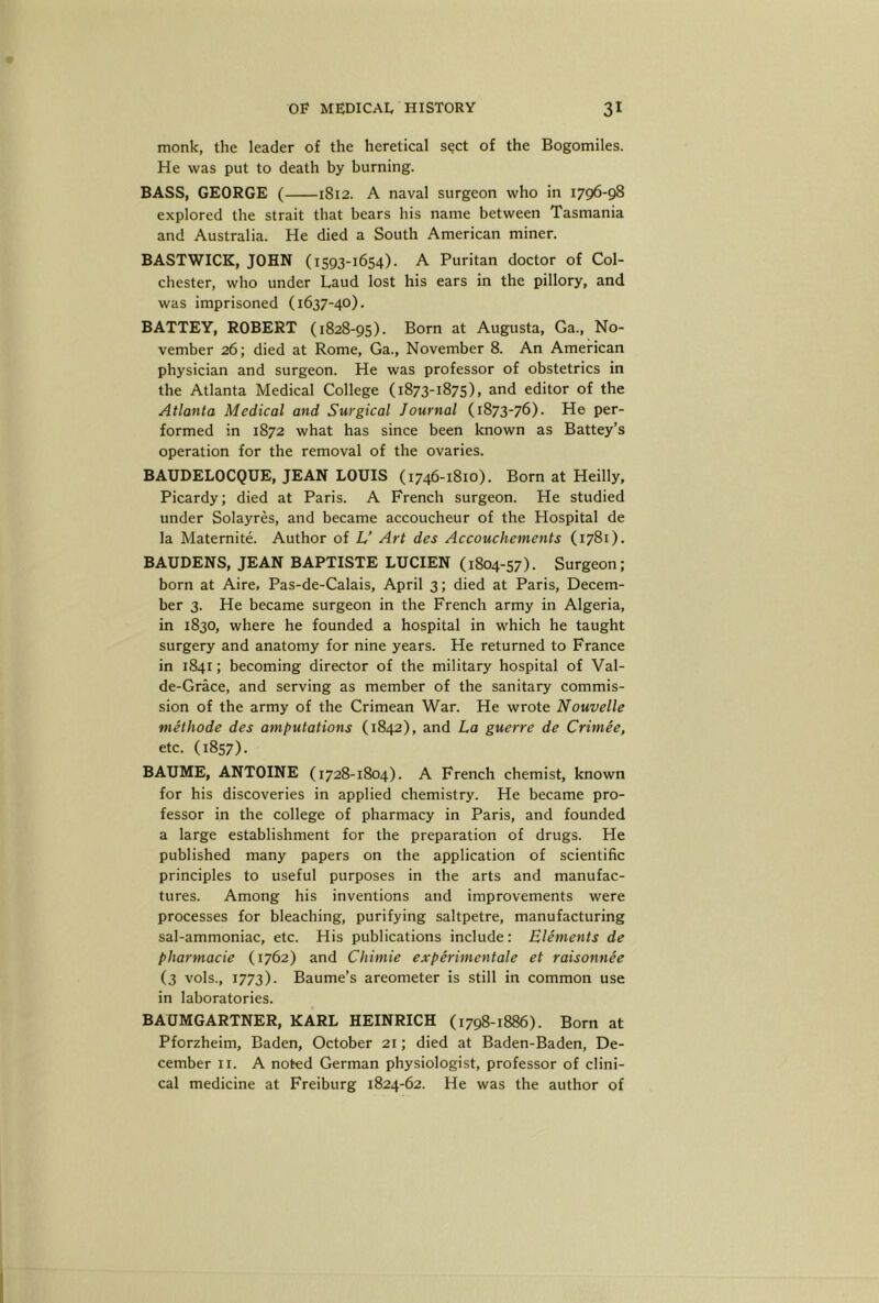 monk, the leader of the heretical sect of the Bogomiles. He was put to death by burning. BASS, GEORGE ( 1812. A naval surgeon who in 1796-98 explored the strait that bears his name between Tasmania and Australia. He died a South American miner. BASTWICK, JOHN (1593-1654). A Puritan doctor of Col- chester, who under Laud lost his ears in the pillory, and was imprisoned (1637-40). BATTEY, ROBERT (1828-95). Born at Augusta, Ga., No- vember 26; died at Rome, Ga., November 8. An American physician and surgeon. He was professor of obstetrics in the Atlanta Medical College (1873-1875), and editor of the Atlanta Medical and Surgical Journal (1873-76). He per- formed in 1872 what has since been known as Battey’s operation for the removal of the ovaries. BAUDELOCQUE, JEAN LOUIS (1746-1810). Born at Heilly, Picardy; died at Paris. A French surgeon. He studied under Solayres, and became accoucheur of the Hospital de la Maternite. Author of U Art des Accouchements (1781). BAUDENS, JEAN BAPTISTE LUCIEN (1804-57). Surgeon; born at Aire, Pas-de-Calais, April 3; died at Paris, Decem- ber 3. He became surgeon in the French army in Algeria, in 1830, where he founded a hospital in which he taught surgery and anatomy for nine years. He returned to France in 1841; becoming director of the military hospital of Val- de-Grace, and serving as member of the sanitary commis- sion of the army of the Crimean War. He wrote Nouvelle methode des amputations (1842), and La guerre de Crimee, etc. (1857). BAUME, ANTOINE (1728-1804). A French chemist, known for his discoveries in applied chemistry. He became pro- fessor in the college of pharmacy in Paris, and founded a large establishment for the preparation of drugs. He published many papers on the application of scientific principles to useful purposes in the arts and manufac- tures. Among his inventions and improvements were processes for bleaching, purifying saltpetre, manufacturing sal-ammoniac, etc. His publications include; Elements de pharmacie (1762) and Chimie experimentale et raisonnee (3 vols., 1773). Baume’s areometer is still in common use in laboratories. BAUMGARTNER, KARL HEINRICH (1798-1886). Born at Pforzheim, Baden, October 21; died at Baden-Baden, De- cember II. A noted German physiologist, professor of clini- cal medicine at Freiburg 1824-62. He was the author of