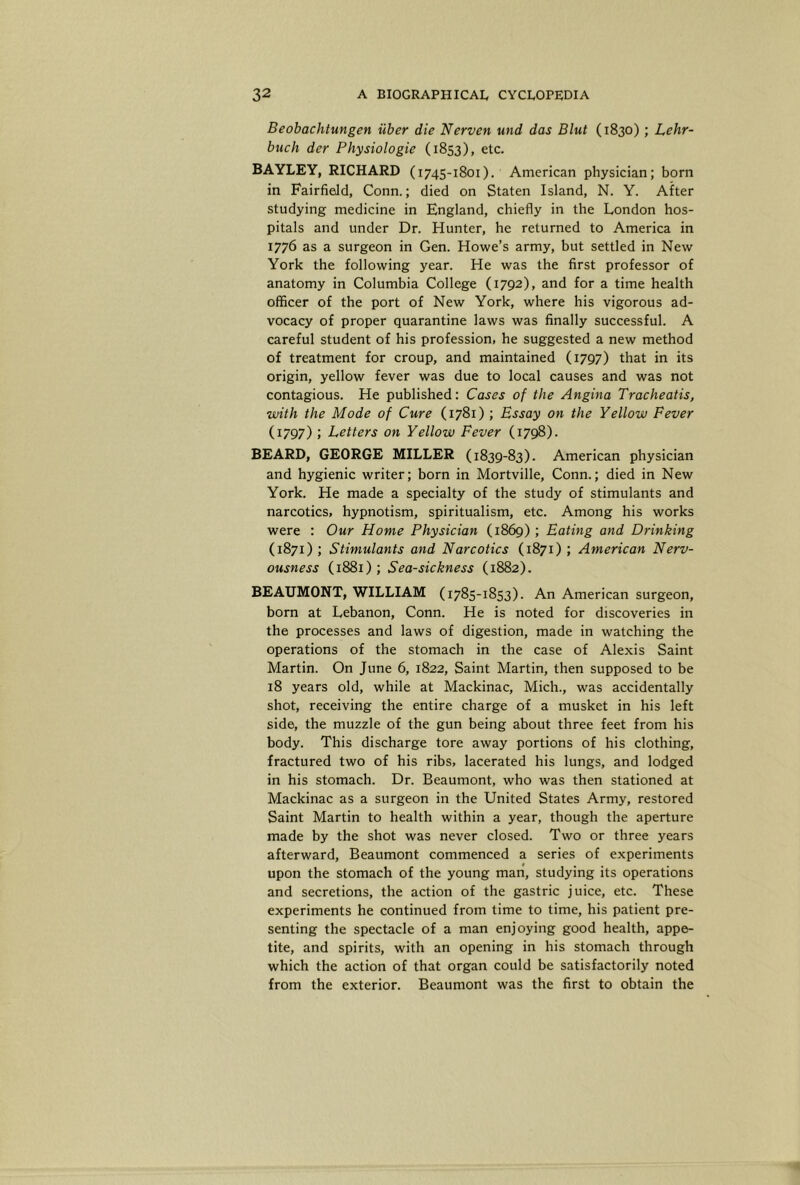 Beobachtungen iiber die Nerven und das Blut (1830); Lehr- buch der Physiologic (1853), etc. BAYLEY, RICHARD (1745-1801). American physician; born in Fairfield, Conn.; died on Staten Island, N. Y. After studying medicine in England, chiefly in the London hos- pitals and under Dr. Hunter, he returned to America in 1776 as a surgeon in Gen. Howe’s army, but settled in New York the following year. He was the first professor of anatomy in Columbia College (1792), and for a time health officer of the port of New York, where his vigorous ad- vocacy of proper quarantine laws was finally successful. A careful student of his profession, he suggested a new method of treatment for croup, and maintained (1797) that in its origin, yellow fever was due to local causes and was not contagious. He published; Cases of the Angina Tracheatis, with the Mode of Cure (1781) ; Essay on the Yellow Fever (1797) ; Letters on Yellow Fever (1798). BEARD, GEORGE MILLER (1839-83). American physician and hygienic writer; born in Mortville, Conn.; died in New York. He made a specialty of the study of stimulants and narcotics, hypnotism, spiritualism, etc. Among his works were : Our Home Physician (1869) ; Eating and Drinking (1871) ; Stimulants and Narcotics (1871) ; American Nerv- ousness (1881); Sea-sickness (1882). BEAUMONT, WILLIAM (1785-1853). An American surgeon, bom at Lebanon, Conn. He is noted for discoveries in the processes and laws of digestion, made in watching the operations of the stomach in the case of Alexis Saint Martin. On June 6, 1822, Saint Martin, then supposed to be 18 years old, while at Mackinac, Mich., was accidentally shot, receiving the entire charge of a musket in his left side, the muzzle of the gun being about three feet from his body. This discharge tore away portions of his clothing, fractured two of his ribs, lacerated his lungs, and lodged in his stomach. Dr. Beaumont, who was then stationed at Mackinac as a surgeon in the United States Army, restored Saint Martin to health within a year, though the aperture made by the shot was never closed. Two or three years afterward, Beaumont commenced a series of experiments upon the stomach of the young man, studying its operations and secretions, the action of the gastric juice, etc. These experiments he continued from time to time, his patient pre- senting the spectacle of a man enjoying good health, appe- tite, and spirits, with an opening in his stomach through which the action of that organ could be satisfactorily noted from the exterior. Beaumont was the first to obtain the