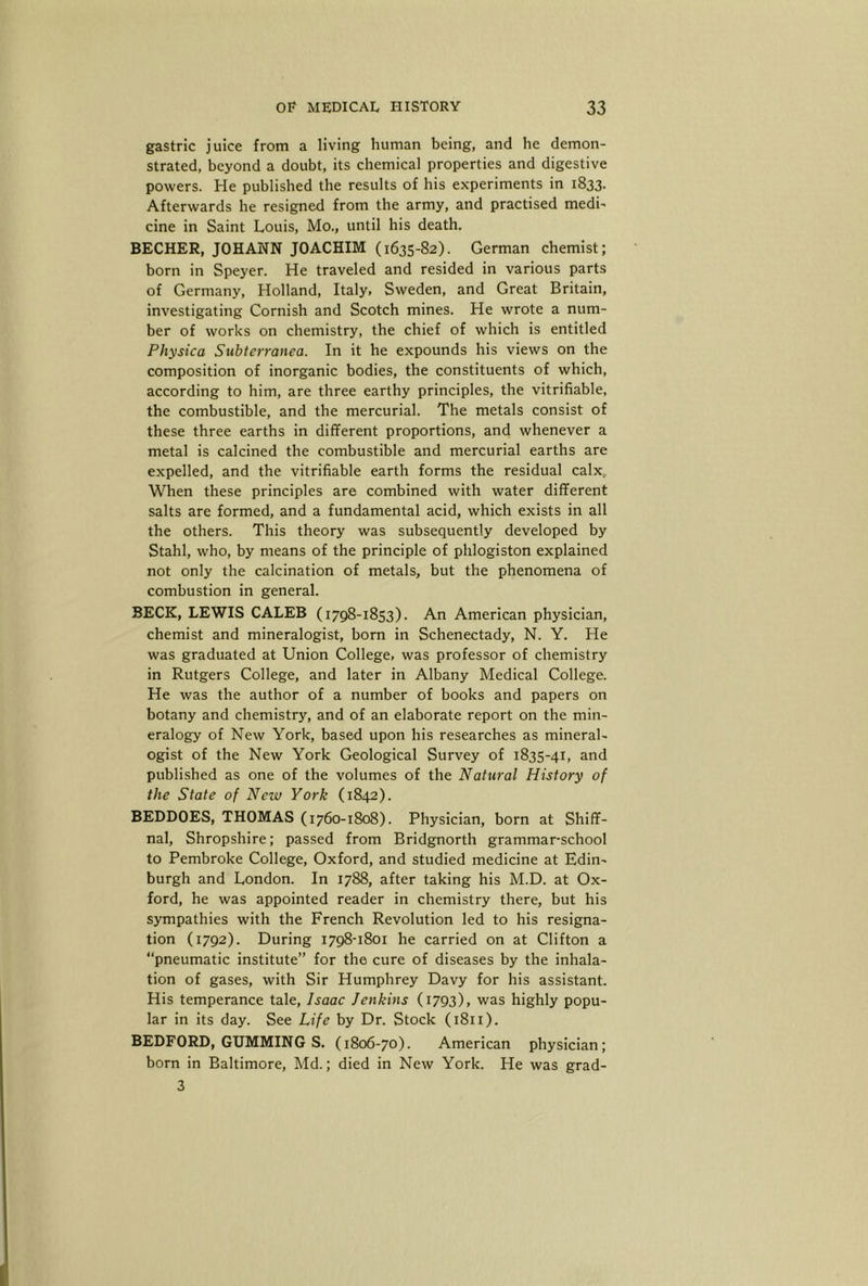 gastric juice from a living human being, and he demon- strated, beyond a doubt, its chemical properties and digestive powers. He published the results of his experiments in 1833. Afterwards he resigned from the army, and practised medi- cine in Saint Louis, Mo., until his death. BECHER, JOHANN JOACHIM (1635-82). German chemist; born in Speyer. He traveled and resided in various parts of Germany, Holland, Italy, Sweden, and Great Britain, investigating Cornish and Scotch mines. He wrote a num- ber of works on chemistry, the chief of which is entitled Physica Subterranea. In it he expounds his views on the composition of inorganic bodies, the constituents of which, according to him, are three earthy principles, the vitrifiable, the combustible, and the mercurial. The metals consist of these three earths in different proportions, and whenever a metal is calcined the combustible and mercurial earths are expelled, and the vitrifiable earth forms the residual calx.. When these principles are combined with water different salts are formed, and a fundamental acid, which exists in all the others. This theory was subsequently developed by Stahl, who, by means of the principle of phlogiston explained not only the calcination of metals, but the phenomena of combustion in general. BECK, LEWIS CALEB (1798-1853). An American physician, chemist and mineralogist, born in Schenectady, N. Y. He was graduated at Union College, was professor of chemistry in Rutgers College, and later in Albany Medical College. He was the author of a number of books and papers on botany and chemistry, and of an elaborate report on the min- eralogy of New York, based upon his researches as mineral- ogist of the New York Geological Survey of 1835-41, and published as one of the volumes of the Natural History of the State of New York (1842). BEDDOES, THOMAS (1760-1808). Physician, born at Shiff- nal, Shropshire; passed from Bridgnorth grammar-school to Pembroke College, Oxford, and studied medicine at Edin- burgh and London. In 1788, after taking his M.D. at Ox- ford, he was appointed reader in chemistry there, but his sympathies with the French Revolution led to his resigna- tion (1792). During 1798-1801 he carried on at Clifton a “pneumatic institute” for the cure of diseases by the inhala- tion of gases, with Sir Humphrey Davy for his assistant. His temperance tale, Isaac Jenkins (1793), was highly popu- lar in its day. See Life by Dr. Stock (1811). BEDFORD, GUMMING S. (1806-70). American physician; born in Baltimore, Md.; died in New York. He was grad- 3