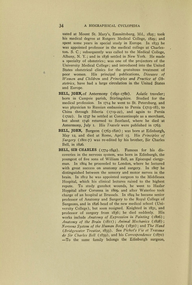 uated at Mount St. Mary’s, Emmittsburg, Md., 1825; took his medical degree at Rutgers Medical College, 1829; and spent some years in special study in Europe. In 1833 he was appointed professor in the medical college at Charles- ton, S. C.; subsequently was called to the Medical College, Albany, N. Y.; and in 1836 settled in New York. He made a .specialty of obstetrics; was one of the projectors of the University Medical College; and introduced into the United States obstetrical clinics for the gratuitous treatment of poor women. His principal publications. Diseases of Women and Children and Principles and Practice of Ob- stetrics, have had a large circulation in the United States and Europe. BELL, JOHN,of Antermony (1691-1780). Asiatic traveler; born in Campsie parish, Stirlingshire. Studied for the medical profession. In 1714 he went to St. Petersburg, and was physician to Russian embassies to Persia (1715-18), to China through Siberia (1719-22), and again to Persia (1722). In 1737 he settled at Constantinople as a merchant, but about 1746 returned to Scotland, where he died at Antermony, July i. His Travels were published in 1763. BELL, JOHN, Surgeon (1763-1820); was born at Edinburgh, May 12, and died at Rome, April 15. His Principles of Surgery (1801-7) was re-edited by his brother, Sir Charles Bell, in 1826. BELL, SIR CHARLES (1774-1842). Famous for his dis- coveries in the nervous system, was born in Edinburgh, the youngest of five sons of William Bell, an Episcopal clergy- man. In 1804 he proceeded to London, where he lectured with great success on anatomy and surgery. In 1807 he distinguished between the sensory and motor nerves in the brain. In 1812 he was appointed surgeon to the Middlesex Hospital, which his clinical lectures raised to the highest repute. To study gunshot wounds, he went to Haslar Hospital after Corunna in 1809, and after Waterloo took charge of an hospital at Brussels. In 1824 he became senior professor of Anatomy and Surgery to the Royal College of Surgeons, and in 1826 head of the new medical school (Uni- versity College), but soon resigned. Knighted in 1831, and professor of surgery from 1836; he died suddenly. His works include Anatomy of Expression in Painting (1806) ; Anatomy of the Brain (1811) ; Animal Mechanics (1828); Nervous System of the Human Body (1830) ; and The Hand (Bridgeivatcr Treatise, 1833). See Pichot’s Vie et Travaux de Sir Charles Bell (1859), and his Correspondence (1870) —To the same family belongs the Edinburgh surgeon,