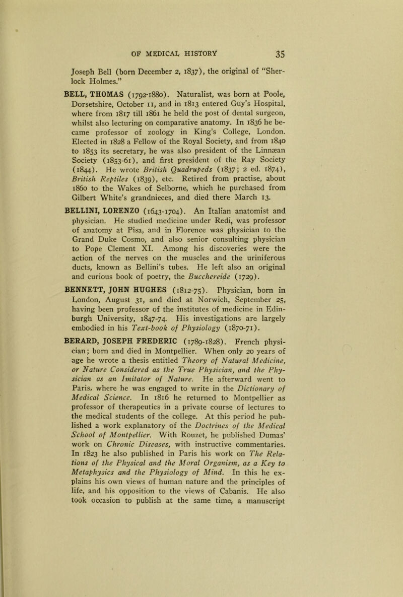 Joseph Bell (born December 2, 1837), the original of “Sher- lock Holmes.” BELL, THOMAS (1792-1880). Naturalist, was born at Poole, Dorsetshire, October ii, and in 1813 entered Guy’s Hospital, where from 1817 till 1861 he held the post of dental surgeon, whilst also lecturing on comparative anatomy. In 1836 he be- came professor of zoology in King’s College, London. Elected in 1828 a Fellow of the Royal Society, and from 1840 to 1853 its secretary, he was also president of the Linnsean Society (1853-61), and first president of the Ray Society (1844). He wrote British Quadrupeds (1837; 2 ed. 1874), British Reptiles (1839), etc. Retired from practise, about i860 to the Wakes of Selborne, which he purchased from Gilbert White’s grandnieces, and died there March 13. BELLINI, LORENZO (1643-1704). An Italian anatomist and physician. He studied medicine under Redi, was professor of anatomy at Pisa, and in Florence was physician to the Grand Duke Cosmo, and also senior consulting physician to Pope Clement XL Among his discoveries were the action of the nerves on the muscles and the uriniferous ducts, known as Bellini’s tubes. He left also an original and curious book of poetry, the Bucchereide (1729). BENNETT, JOHN HUGHES (1812-75). Physician, bom in London, August 31, and died at Norwich, September 25, having been professor of the institutes of medicine in Edin- burgh University, 1847-74. His investigations are largely embodied in his Text-book of Physiology (1870-71). BERARD, JOSEPH FREDERIC (1789-1828). French physi- cian; born and died in Montpellier. When only 20 years of age he wrote a thesis entitled Theory of Natural Medicine, or Nature Considered as the True Physician, and the Phy- sician as an Imitator of Nature. He afterward went to Paris, where he was engaged to write in the Dictionary of Medical Science. In 1816 he returned to Montpellier as professor of therapeutics in a private course of lectures to the medical students of the college. At this period he pub- lished a work explanatory of the Doctrines of the Medical School of Montpellier. With Rouzet, he published Dumas’ work on Chronic Diseases, with instructive commentaries. In 1823 he also published in Paris his work on The Rela- tions of the Physical and the Moral Organism, as a Key to Metaphysics and the Physiology of Mind. In this he ex- plains his own views of human nature and the principles of life, and his opposition to the views of Cabanis. He also took occasion to publish at the same timei, a manuscript