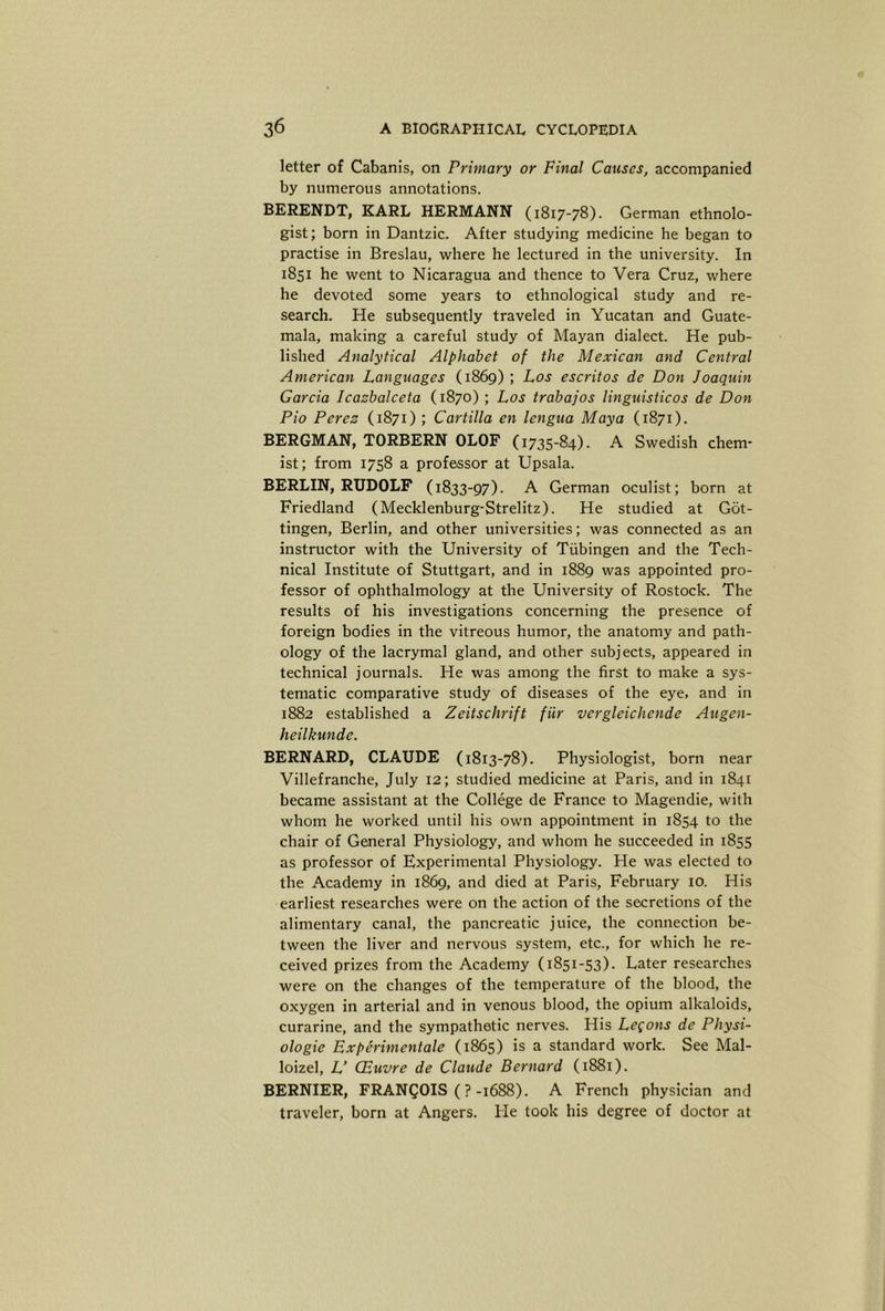 letter of Cabanis, on Primary or Final Causes, accompanied by numerous annotations. BERENDT, KARL HERMANN (1817-78). German ethnolo- gist; born in Dantzic. After studying medicine he began to practise in Breslau, where he lectured in the university. In 1851 he went to Nicaragua and thence to Vera Cruz, where he devoted some years to ethnological study and re- search. He subsequently traveled in Yucatan and Guate- mala, making a careful study of Mayan dialect. He pub- lished Analytical Alphabet of the Mexican and Central American Languages (1869); Los escritos de Don Joaquin Garcia Icazbalceta (1870) ; Los trabajos linguisticos de Don Pio Perez (1871) ; Cartilla en lengua Maya (1871). BERGMAN, TORBERN OLOF (1735-84). A Swedish chem- ist; from 1758 a professor at Upsala. BERLIN, RUDOLF (1833-97). A German oculist; born at Friedland (Mecklenburg-Strelitz). He studied at Got- tingen, Berlin, and other universities; was connected as an instructor with the University of Tubingen and the Tech- nical Institute of Stuttgart, and in 1889 was appointed pro- fessor of ophthalmology at the University of Rostock. The results of his investigations concerning the presence of foreign bodies in the vitreous humor, the anatomy and path- ology of the lacrymal gland, and other subjects, appeared in technical journals. He was among the first to make a sys- tematic comparative study of diseases of the eye, and in 1882 established a Zeitschrift fiir vergleichende Augen- heilkunde. BERNARD, CLAUDE (1813-78). Physiologist, born near Villefranche, July 12; studied medicine at Paris, and in 1841 became assistant at the College de France to Magendie, with whom he worked until his own appointment in 1854 to the chair of General Physiology, and whom he succeeded in 1855 as professor of Experimental Physiology. He was elected to the Academy in 1869, and died at Paris, February 10. His earliest researches were on the action of the secretions of the alimentary canal, the pancreatic juice, the connection be- tween the liver and nervous system, etc., for which he re- ceived prizes from the Academy (1851-53). Later researches were on the changes of the temperature of the blood, the oxygen in arterial and in venous blood, the opium alkaloids, curarine, and the sympathetic nerves. His Legons de Physi- ologic Experimentale (1865) is a standard work. See Mal- loizel, L’ CBuvre de Claude Bernard (1881). BERNIER, FRANCOIS (?-1688). A French physician and traveler, born at Angers. He took his degree of doctor at