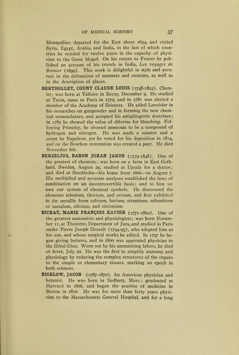 Montpellier, departed for the East about 1654, and visited Syria, Egypt, Arabia, and India, in the last of which coun- tries he resided for twelve years in the capacity of physi- cian to the Great Mogul. On his return to France he pub- lished an account of his travels in India, Les voyages de Bernier (1699). This work is delightful in style and accu- rate in the delineation of manners and customs, as well as in the description of places. BERTHOLLET, COUNT CLAUDE LOUIS (1748-1822). Chem- ist ; was born at Talloire in Savoy, December 9. He studied at Turin, came to Paris in 1772, and in 1781 was elected a member of the Academy of Sciences. He aided Lavoisier in his researches on gunpowder and in forming the new chem- ical nomenclature, and accepted his antiphlogistic doctrines; in 1785 he showed the value of chlorine for bleaching. Fol- lowing Priestley, he showed ammonia to be a compound of hydrogen and nitrogen. He was made a senator and a count by Napoleon, yet he voted for his deposition in 1814, and on the Bourbon restoration was created a peer. He died November 6th. BERZELIUS, BARON JOHAN JAKOB (1779-1848). One of the greatest of chemists; was born on a farm in East Goth- land, Sweden, August 29, studied at Upsala for a doctor; and died at Stockholm—his home from 1806—on August 7. His multiplied and accurate analyses established the laws of combination on an incontrovertible basis; and to him we owe our system of chemical symbols. He discovered the elements selenium, thorium, and cerium, and first exhibited in the metallic form calcium, barium, strontium, columbium or tantalum, silicium, and zirconium. BICHAT, MARIE FRANgOIS XAVIER (1771-1802). One of the greatest anatomists and physiologists; was born Novem- ber II, at Thoirette, Department of Jura, and studied in Paris under Pierre Joseph Desault (1744-95), who adopted him as his son, and whose surgical works he edited. In 1797 he be- gan giving lectures, and in 1800 was appointed physician to the Hotel-Dieu. Worn out by his unremitting labors, he died of fever, July 22. He was the first to simplify anatomy and physiology by reducing the complex structures of the organs to the simple or elementary tissues, marking an epoch in both sciences. BIGELOW, JACOB (1787-1870). An American physician and botanist. He was born in Sudbury, Mass.; graduated at Harvard in 1806, and began the practise of medicine in Boston in 1810. He was for more than forty years physi- cian to the Massachusetts General Hospital, and for a long
