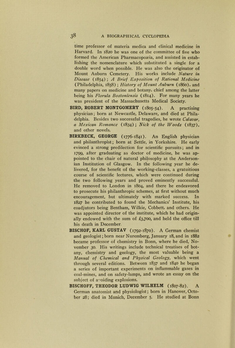 time professor of materia medica and clinical medicine in Harvard. In 1820 he was one of the committee of five who formed the American Pharmacoposeia, and assisted in estab- lishing the nomenclature which substituted a single for a double word when possible. He was also the originator of Mount Auburn Cemetery. His works include Nature in Disease (1854) ; A Brief Exposition of Rational Medicine (Philadelphia, 1858) ; History of Mount Auburn (i860), and many papers on medicine and botany, chief among the latter being his Florula Bostoniensis (1814). For many years he was president of the Massachusetts Medical Society. BIRD, ROBERT MONTGOMERY (1805-54). A practising physician; born at Newcastle, Delaware, and died at Phila- delphia. Besides two successful tragedies, he wrote Calavar, a Mexican Romance (1834); Nick of the Woods (1837), and other novels. BIRKBECK, GEORGE (1776-1841). An English physician and philanthropist; born at Settle, in Yorkshire. He early evinced a strong predilection for scientific pursuits; and in 1799, after graduating as doctor of medicine, he was ap- pointed to the chair of natural philosophy at the Anderson- ian Institution of Glasgow. In the following year he de- livered, for the benefit of the working-classes, a gratuitious course of scientific lectures, which were continued during the two following years and proved eminently successful. He removed to London in 1804, and there he endeavored to prosecute his philanthropic schemes, at first without much encouragement, but ultimately with marked success. In 1827 he contributed to found the Mechanics’ Institute, his coadjutors being Bentham, Wilkie, Cobbett, and others. He was appointed director of the institute, which he had origin- ally endowed with the sum of £3,700, and held the office till his death in December. BISCHOF, KARL GUSTAV (1792-1870). A German chemist and geologist; born near Nuremberg, January 18, and in 1882 became professor of chemistry in Bonn, where he died, No- vember 30. His writings include technical treatises of bot- any, chemistry and geology, the most valuable being a Manual of Chemical and Physical Geology, which went through several editions. Between 1837 and 1840 he began a series of important experiments on inflammable gases in coal-mines, and on safety-lamps, and wrote an essay on the subject of a”oiding explosions. BISCHOFF, THEODOR LUDWIG WILHELM (1807-82). A German anatomist and physiologist; born in Hanover, Octo- ber 28; died in Munich, December 5. He studied at Bonn
