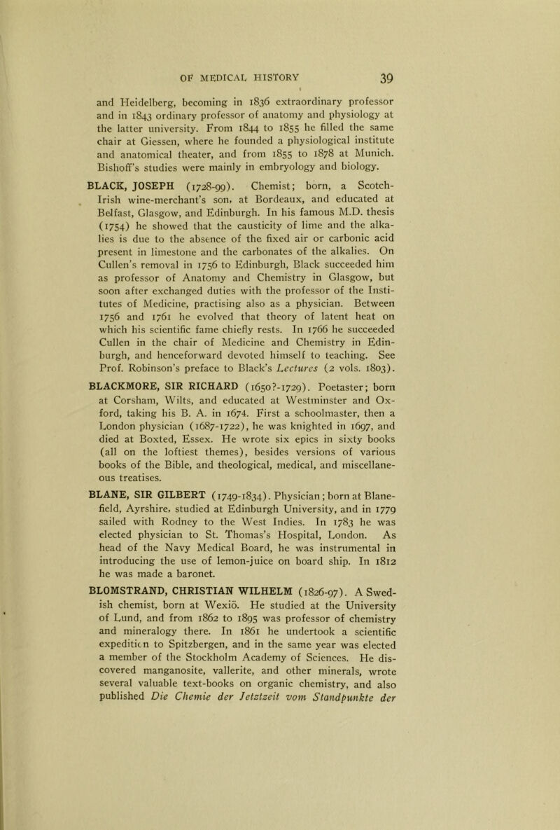 and Heidelberg, becoming in 1836 extraordinary professor and in 1843 ordinary professor of anatomy and physiology at the latter university. From 1844 to 1855 he filled the same chair at Giessen, where he founded a physiological institute and anatomical theater, and from 1855 to 1878 at Munich. Bishoff's studies were mainly in embryology and biology. BLACK, JOSEPH (1728-99). Chemist; born, a Scotch- Irish wine-merchant’s son, at Bordeaux, and educated at Belfast, Glasgow, and Edinburgh. In his famous M.D. thesis (1754) he showed that the causticity of lime and the alka- lies is due to the absence of the fixed air or carbonic acid present in limestone and the carbonates of the alkalies. On Cullen’s removal in 1756 to Edinburgh, Black succeeded him as professor of Anatomy and Chemistry in Glasgow, but soon after exchanged duties with the professor of the Insti- tutes of Medicine, practising also as a physician. Between 1756 and 1761 he evolved that theory of latent heat on which his scientific fame chiefly rests. In 1766 he succeeded Cullen in the chair of Medicine and Chemistry in Edin- burgh, and henceforward devoted himself to teaching. See Prof. Robinson’s preface to Black’s Lectures (2 vols. 1803). BLACKMORE, SIR RICHARD (i650?-i729). Poetaster; born at Corsham, Wilts, and educated at Westminster and Ox- ford, taking his B. A. in 1674. First a schoolmaster, then a London physician (1687-1722), he was knighted in 1697, and died at Boxted, Essex. He wrote six epics in sixty books (all on the loftiest themes), besides versions of various books of the Bible, and theological, medical, and miscellane- ous treatises. BLANE, SIR GILBERT (1749-1834). Physician; born at Blane- field, Ayrshire, studied at Edinburgh University, and in 1779 sailed with Rodney to the West Indies. In 1783 he was elected physician to St. Thomas’s Hospital, London. As head of the Navy Medical Board, he was instrumental in introducing the use of lemon-juice on board ship. In 1812 he was made a baronet. BLOMSTRAND, CHRISTIAN WILHELM (1826-97). A Swed- ish chemist, born at Wexio. He studied at the University of Lund, and from 1862 to 1895 was professor of chemistry and mineralogy there. In 1861 he undertook a scientific expedition to Spitzbergen, and in the same year was elected a member of the Stockholm Academy of Sciences. He dis- covered manganosite, vallerite, and other minerals, wrote several valuable text-books on organic chemistry, and also published Die Chemie der Jetztzeit vom Standpunkte der