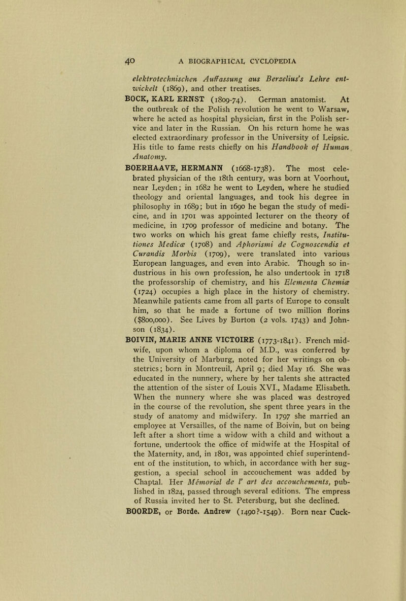elektrotechnischen Auffassung aus Berzelius’s Lehre ent- wickelt (1869), and other treatises. BOCK, KARL ERNST (1809-74). German anatomist. At the outbreak of the Polish revolution he went to Warsaw, where he acted as hospital physician, first in the Polish ser- vice and later in the Russian. On his return home he was elected extraordinary professor in the University of Leipsic. His title to fame rests chiefly on his Handbook of Human Anatomy. BOERHAAVE, HERMANN (1668-1738). The most cele- brated physician of the 18th century, was born at Voorhout, near Leyden; in 1682 he went to Leyden, where he studied theology and oriental languages, and took his degree in philosophy in 1689; but in 1690 he began the study of medi- cine, and in 1701 was appointed lecturer on the theory of medicine, in 1709 professor of medicine and botany. The two works on which his great fame chiefly rests, Institu- tiones Medicce (1708) and Aphorismi de Cognoscendis et Curandis Morbis (1709), v/ere translated into various European languages, and even into Arabic. Though so in- dustrious in his own profession, he also undertook in 1718 the professorship of chemistry, and his Elementa Chemice (1724) occupies a high place in the history of chemistry. Meanwhile patients came from all parts of Europe to consult him, so that he made a fortune of two million florins ($800,000). See Lives by Burton (2 vols. 1743) and John- son (1834). BOIVIN, MARIE ANNE VICTOIRE (1773-1841). French mid- wife, upon whom a diploma of M.D., was conferred by the University of Marburg, noted for her writings on ob- stetrics; born in Montreuil, April 9; died May 16. She was educated in the nunnery, where by her talents she attracted the attention of the sister of Louis XVL, Madame Elisabeth. When the nunnery where she was placed was destroyed in the course of the revolution, she spent three years in the study of anatomy and midwifery. In 1797 she married an employee at Versailles, of the name of Boivin, but on being left after a short time a widow with a child and without a fortune, undertook the office of midwife at the Hospital of the Maternity, and, in 1801, was appointed chief superintend- ent of the institution, to which, in accordance with her sug- gestion, a special school in accouchement was added by Chaptal. Her Memorial de 1’ art des accouchcments, pub- lished in 1824, passed through several editions. The empress of Russia invited her to St. Petersburg, but she declined. BOORDE, or Borde. Andrew (i490?-i549). Born near Cuck-