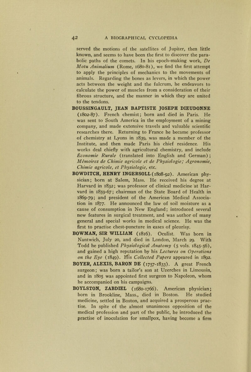 served the motions of the satellites of Jupiter, then little known, and seems to have been the first to discover the para- bolic paths of the comets. In his epoch-making work, De Motu Animalium (Rome, 1680-81), we find the first attempt to apply the principles of mechanics to the movements of animals. Regarding the bones as levers, in which the power acts between the weight and the fulcrum, he endeavors to calculate the power of muscles from a consideration of their fibrous structure, and the manner in which they are united to the tendons. BOUSSINGAULT, JEAN BAPTISTE JOSEPH DIEUDONNE (1802-87). Fi'ench chemist; born and died in Paris. He was sent to South America in the employment of a mining company, and made extensive travels and valuable scientific researches there. Returning to France he became professor of chemistry at Lyons in 1839, was made a member of the Institute, and then made Paris his chief residence. His works deal chiefly with agricultural chemistry, and include Economic Rurale (translated into English and German) ; Memoires de Chimie agricole et de Physiologic; Agronomic, Chimie agricole, et Physiologic, etc. BOWDITCH, HENRY INGERSOLL (1808-92). American phy- sician ; born at Salem, Mass. He received his degree at Harvard in 1832; was professor of clinical medicine at Har- vard in 1859-67; chairman of the State Board of Health in 1869-79; and president of the American Medical Associa- tion in 1877. He announced the law of soil moisture as a cause of consumption in New England; introduced several new features in surgical treatment, and was author of many general and special works in medical science. He was the first to practise chest-puncture in eases of pleurisy. BOWMAN, SIR WILLIAM (1816). Oculist. Was bom in Nantwich, July 20, and died in London, March 29. With Todd he published Physiological Anatomy (5 vols. 1845-56), and gained a high reputation by his Lectures on Operations on the Eye (1849). ifis Collected Papers appeared in 1892. BOYER, ALEXIS, BARON DE (1757-1833). A great French surgeon; was born a tailor’s son at Uzerches in Limousin, and in 1805 was appointed first surgeon to Napoleon, whom he accompanied on his campaigns. BOYLSTON, ZABDIEL (1680-1766). American physician; born in Brookline, Mass., died in Boston. He studied medicine, settled in Boston, and acquired a prosperous prac- tise. In spite of the almost unanimous opposition of the medical profession and part of the public, he introduced the practise of inoculation for smallpox, having become a firm