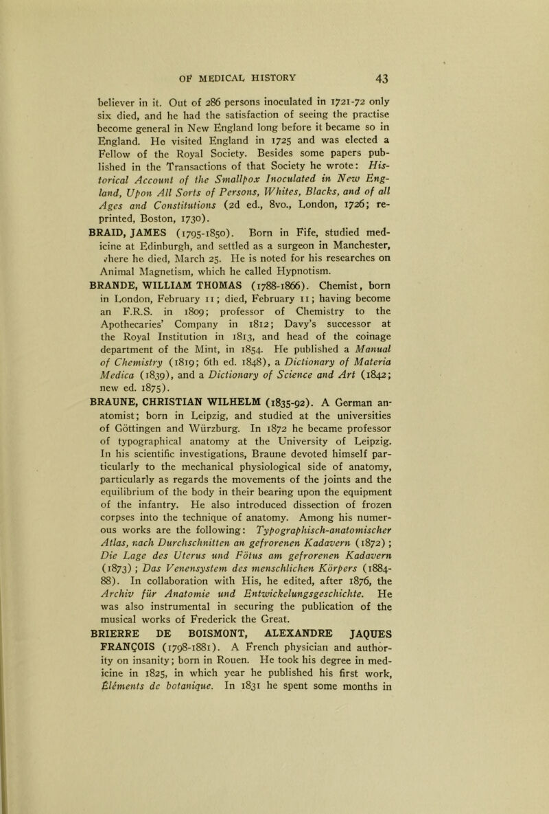 believer in it. Out of 286 persons inoculated in 1721-72 only six died, and he had the satisfaction of seeing the practise become general in New England long before it became so in England. He visited England in 1725 and was elected a Fellow of the Royal Society. Besides some papers pub- lished in the Transactions of that Society he wrote: His- torical Account of the Smallfox Inoculated in New Eng- land, Upon All Sorts of Persons, Whites, Blacks, and of all Ages and Constitutions (2d ed., 8vo., London, 1726; re- printed, Boston, 1730). BRAID, JAMES (1795-1850). Born in Fife, studied med- icine at Edinburgh, and settled as a surgeon in Manchester, ,fhere he died, March 25. He is noted for his researches on Animal Magnetism, which he called Hypnotism. BRANDE, WILLIAM THOMAS (1788-1866). Chemist, bom in London, February ii; died, February ii; having become an F.R.S. in i8og; professor of Chemistry to the Apothecaries’ Company in 1812; Davy’s successor at the Royal Institution in 1813, and head of the coinage department of the Mint, in 1854. He published a Manual of Chemistry (1819; 6th ed. 1848), a Dictionary of Materia Medica (1839), and a Dictionary of Science and Art (1842; new ed. 1875). BRAUNE, CHRISTIAN WILHELM (1835-92). A German an- atomist; born in Leipzig, and studied at the universities of Gottingen and Wurzburg. In 1872 he became professor of typographical anatomy at the University of Leipzig. In his scientific investigations, Braune devoted himself par- ticularly to the mechanical physiological side of anatomy, particularly as regards the movements of the joints and the equilibrium of the body in their bearing upon the equipment of the infantry. He also introduced dissection of frozen corpses into the technique of anatomy. Among his numer- ous works are the following: Typographisch-anatomischer Atlas, nach Durchschnitten an gefrorenen Kadavern (1872) ; Die Lage des Uterus und Fdtus am gefrorenen Kadavern (1873) ; Das Venensystem des menschlichen Korpers (1884- 88). In collaboration with His, he edited, after 1876, the Archiv fiir Anatomie und Bntwickelungsgeschichte. He was also instrumental in securing the publication of the musical works of Frederick the Great. BRIERRE DE BOISMONT, ALEXANDRE JAQUES FRANCOIS (1798-1881). A French physician and author- ity on insanity; born in Rouen. He took his degree in med- icine in 1825, in which year he published his first work, Elements de botanique. In 1831 he spent some months in