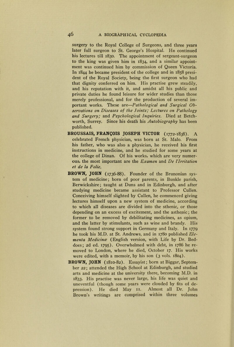 surgery to the Royal College of Surgeons, and three years later full surgeon to St. George’s Hospital. He continued his lectures till 1830. The appointment of sergeant-surgeon to the king was given him in 1834, and a similar appoint- ment was continued him by commission of Queen Victoria. In 1844 he became president of the college and in 1858 presi- dent of the Royal Society, being the first surgeon who had that dignity conferred on him. His practise grew steadily, and his reputation with it, and amidst all his public and private duties he found leisure for wider studies than those merely professional, and for the production of several im- portant works. These are—Pathological and Surgical Ob- servations on Diseases of the Joints; Lectures on Pathology and Surgery; and Psychological Inquiries. Died at Betch- worth, Surrey. Since his death his Autobiography has been published. BROUSSAIS, FRANCOIS JOSEPH VICTOR (1772-1838). A celebrated French physician, was born at St. Malo. From his father, who was also a physician, he received his first instructions in medicine, and he studied for some years at the college of Dinan. Of his works, which are very numer- ous, the most important are the Examen and De I’lrritation et de la Folie. BROWN, JOHN (1736-88). Founder of the Brunonian sys- tem of medicine; born of poor parents, in Bunkle parish, Berwickshire; taught at Duns and in Edinburgh, and after studying medicine became assistant to Professor Cullen. Conceiving himself slighted by Cullen, he commenced giving lectures himself upon a new system of medicine, according to which all diseases are divided into the sthenic, or those depending on an excess of excitement, and the asthenic; the former to be removed by debilitating medicines, as opium, and the latter by stimulants, such as wine and brandy. His system found strong support in Germany and Italy. In 1779 he took his M.D. at St. Andrews, and in 1780 published Ele- menta Medicince (English version, with Life by Dr. Bed- does; 2d ed. 1795). Overwhelmed with debt, in 1786 he re- moved to London, where he died, October 17. His works were edited, with a memoir, by his son (3 vols. 1804). BROWN, JOHN (1810-82). Essayist; born at Biggar, Septem- ber 22; attended the High School at Edinburgh, and studied arts and medicine at the university there, becoming M.D. in 1833. His practise was never large, his life was quiet and uneventful (though some years were clouded by fits of de- pression). He died May ii. Almost all Dr. John Brown’s writings are comprised within three volumes