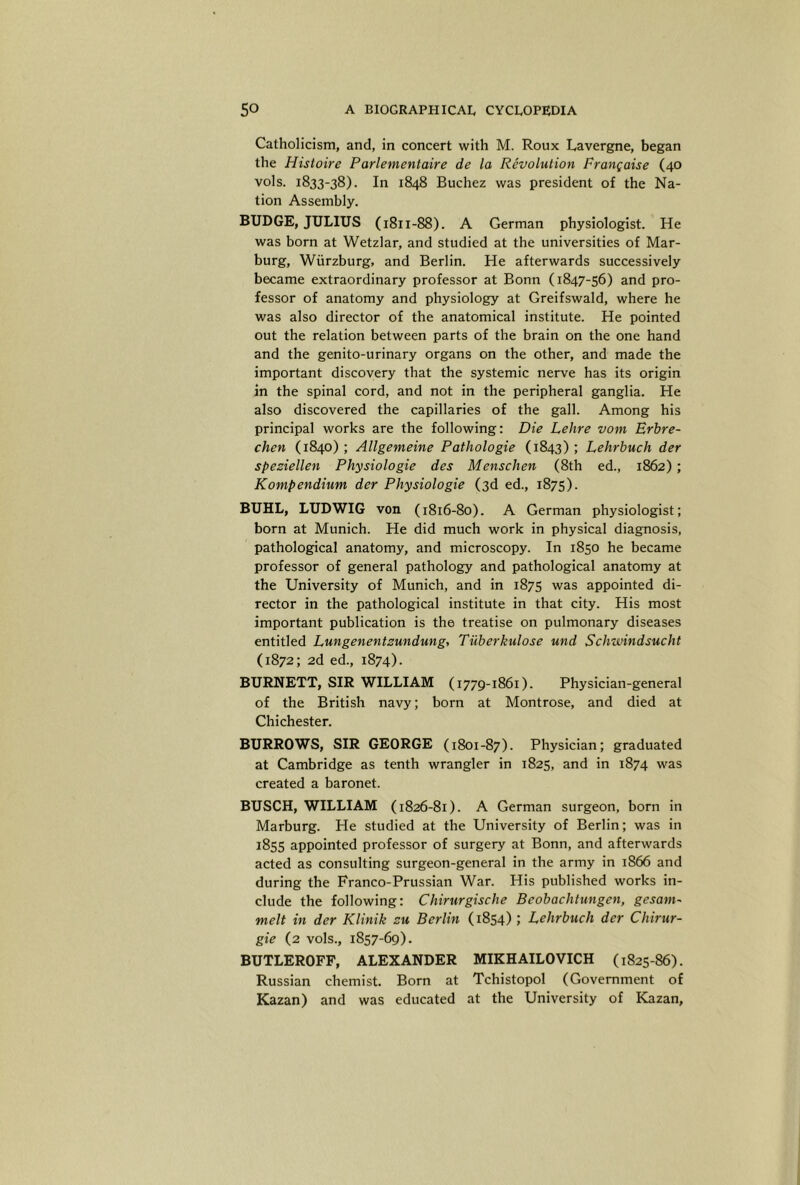 Catholicism, and, in concert with M. Roux Lavergne, began the Hisioire Parlementaire de la Revolution Prangaise (40 vols. 1833-38). In 1848 Buchez was president of the Na- tion Assembly. BUDGE, JULIUS (1811-88). A German physiologist. He was born at Wetzlar, and studied at the universities of Mar- burg, Wurzburg, and Berlin. He afterwards successively became extraordinary professor at Bonn (1847-56) and pro- fessor of anatomy and physiology at Greifswald, where he was also director of the anatomical institute. He pointed out the relation between parts of the brain on the one hand and the genito-urinary organs on the other, and made the important discovery that the systemic nerve has its origin in the spinal cord, and not in the peripheral ganglia. He also discovered the capillaries of the gall. Among his principal works are the following: Die Lehre vom Brbre- chen (1840) ; Allgemeine Pathologie (1843) ; Lehrbuch der speziellen Physiologie des Menschen (8th ed., 1862) ; Kontpendium der Physiologie (3d ed., 1875). BUHL, LUDWIG von (1816-80). A German physiologist; born at Munich. He did much work in physical diagnosis, pathological anatomy, and microscopy. In 1850 he became professor of general pathology and pathological anatomy at the University of Munich, and in 1875 was appointed di- rector in the pathological institute in that city. His most important publication is the treatise on pulmonary diseases entitled Lungenentzundung, Tiiberkulose und Schwindsucht (1872; 2d ed., 1874). BURNETT, SIR WILLIAM (1779-1861). Physician-general of the British navy; born at Montrose, and died at Chichester. BURROWS, SIR GEORGE (1801-87). Physician; graduated at Cambridge as tenth wrangler in 1825, and in 1874 was created a baronet. BUSCH, WILLIAM (1826-81). A German surgeon, born in Marburg. He studied at the University of Berlin; was in 1855 appointed professor of surgery at Bonn, and afterwards acted as consulting surgeon-general in the army in 1866 and during the Franco-Prussian War. His published works in- clude the following: Chirurgische Beobachtungen, gesam^ melt in der Klinik zu Berlin (1854) ; Lehrbuch der Chirur- gie (2 vols., 1857-69). BUTLEROFF, ALEXANDER MIKHAILOVICH (1825-86). Russian chemist. Born at Tchistopol (Government of Kazan) and was educated at the University of Kazan,
