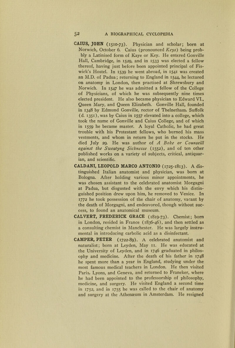 CAIUS, JOHN (1510-73). Physician and scholar; born at Norwich, October 6. Gains (pronounced Keys) being prob- bly a Latinised form of Kaye or Key. He entered Gonville Hall, Cambridge, in 1529, and in 1533 was elected a fellow thereof, having just before been appointed principal of Fis- wick’s Hostel. In 1539 he went abroad, in 1541 was created an M.D. of Padua; returning to England in 1544, he lectured on anatomy in London, then practised at Shrewsbury and Norwich. In 1547 he was admitted a fellow of the College of Physicians, of which he was subsequently nine times elected president. He also became physician to Edward VL, Queen Mary, and Queen Elizabeth. Gonville Hall, founded in 1348 by Edmund Gonville, rector of Thelnetham, Suffolk (d. 1351), was by Caius in 1557 elevated into a college, which took the name of Gonville and Caius College, and of which in 1559 he became master. A loyal Catholic, he had great trouble with his Protestant fellows, who burned his mass vestments, and whom in return he put in the stocks. He died July 29. He was author of A Bake or Counseill against the Sweatyng Sicknesse (1552), and of ten other published works on a variety of subjects, critical, antiquar- ian, and scientific. CALDANI, LEOPOLD MARCO ANTONIO (1725-1813). A dis- tinguished Italian anatomist and physician, was born at Bologna. After holding various minor appointments, he was chosen assistant to the celebrated anatomist Morgagni at Padua, but disgusted with the envy which his distin- guished position drew upon him, he removed to Venice. In 1772 he took possession of the chair of anatomy, vacant by the death of Morgagni, and endeavored, though without suc- cess, to found an anatomical museum. CALVERT, FREDERICK GRACE (1819-73). Chemist; bom in London, resided in France (1836-46), and then settled as a consulting chemist in Manchester. He was largely instru- mental in introducing carbolic acid as a disinfectant. CAMPER, PETER (1722-89). A celebrated anatomist and naturalist; born at Leyden, May ii. He was educated at the University of Leyden, and in 1746 graduated in philos- ophy and medicine. After the death of his father in 1748 he spent more than a year in England, studying under the most famous medical teachers in London. He then visited Paris, Lyons, and Geneva, and returned to Franeker, where he had been appointed to the professorship of philosophy, medicine, and surgery. He visited England a second time in 1752, and in 1755 he was called to the chair of anatomy and surgery at the Athenjeum in Amsterdam. He resigned