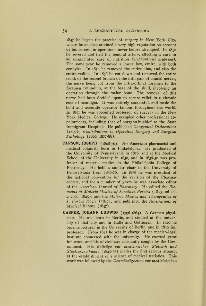1847 he began the practise of surgery in New York City, where he at once attained a very high reputation on account of his success in operations never before attempted. In 1852 he severed and tied the femoral artery, effecting a cure in an exaggerated case of nutrition (elephantiasis arabrum). The same year he removed a lower jaw, entire, with both condyles. In 1854 he removed the entire ulna, and also the entire radius. In 1856 he cut down and removed the entire trunk of the second branch of the fifth pair of cranial nerves, the nerve being cut from the infra-orbital foramen to the foramen rotundum, at the base of the skull, involving an operation through the malar bone. The removal of this nerve had been decided upon to secure relief in a chronic case of neuralgia. It was entirely successful, and made the bold and accurate operator famous throughout the world. In 1851 he was appointed professor of surgery in the New York Medical College. He occupied other professional ap- pointments, including that of surgeon-in-chief to the State Immigrant Hospital. He published Congenital Dislocations (1850); Contributions to Operative Surgery and Surgical Pathology (i860, 1877-86). CARSON, JOSEPH (1808-76). An American pharmacist and medical botanist; born in Philadelphia. He graduated at the University of Pennsylvania in 1826, and at the Medical School of the University in 1830, and in 1836-50 was pro- fessor of materia medica in the Philadelphia College of Pharmacy. He held a similar chair in the University of Pennsylvania from 1850-76. In 1870 he was president of the national convention for the revision of the Pharma- copoeia, and for a number of years he was associate editor of the American Journal of Pharmacy. He edited the Ele- ments of Materia Medica of Jonathan Pereira (1843; 2d ed., 2 vols., 1845), and the Materia Medica and Therapeutics of J. Forbes Royle (1847), and published the Illustrations of Medical Botany (1847). CASPER, JOHANN LUDWIG (1796-1864). A German physi- cian. Pie was born in Berlin, and studied at the univer- sity of that city and in Halle and Gottingen. In 1820 he became lecturer in the University of Berlin, and in 1839 full professor. From 1841 he was in charge of the medico-legal institute connected with the university. He exerted great influence, and his advice was constantly sought by the Gov- ernment. His Beitrage zur medizinischen Statistik und Staatsarzneikunde (1825-37) marks the first serious attempt at the establishment of a science of medical statistics. This work was followed by the Denwiirdigkeiten zur medizinischen