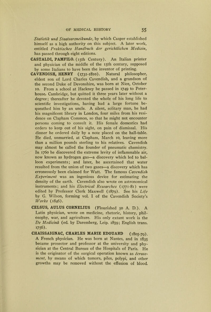Statlstik und Staalsarsneikunde, by which Casper established himself as a high authority on this subject. A later work, entitled Praktisches Handbuch der gerichtlichcn Medizin, has passed through eight editions. CASTALDI, PAMFILO. (15th Century). An Italian printer and physician of the middle of the 15th century, supposed by some Italians to have been tbe inventor of printing. CAVENDISH, HENRY (1731-1810). Natural philosopher, eldest son of Lord Charles Cavendish, and a grandson of the second Duke of Devonshire, was born at Nice, October 10. From a school at Hackney he passed in 1749 to Peter- house, Cambridge, but quitted it three years later without a degree; thereafter he devoted the whole of his long life to scientific investigations, having had a large fortune be- queathed him by an uncle. A silent, solitary man, he had his magnificent library in London, four miles from his resi- dence on Clapham Common, so that he might not encounter persons coming to consult it. His female domestics had orders to keep out of his sight, on pain of dismissal. His dinner he ordered daily by a note placed on the hall-table. He died, unmarried, at Clapham, March ro, leaving more than a million pounds sterling to his relatives. Cavendish may almost be called the founder of pneumatic chemistry. In 1760 he discovered the extreme levity of inflammable air, now known as hydrogen gas—a discovery which led to bal- loon experiments; and later, he ascertained that water resulted from the union of two gases—a discovery which has erroneously been claimed for Watt. The famous Cavendish Experiment was an ingenious device for estimating the density of the earth. Cavendish also wrote on astronomical instruments; and his Electrical Researches (1771-81) were edited by Professor Clerk Maxwell (1879). See his Life by G. Wilson, forming vol. I of the Cavendish Society’s IVorks (1846). CELSUS, AULUS CORNELIUS (Flourished 50 A. D.). A Latin physician, wrote on medicine, rhetoric, history, phil- osophy, war, and agriculture. His only extant work is the De Medicind (ed. by Daremberg, Leip. 1859; English trans. 1756). CHAISSAIGNAC, CHARLES MARIE EDOUARD (1805-79). A French physician. He was born at Nantes, and in 1835 became prosector and professor at the university and phy- sician at the Central Bureau of the Hospitals of Paris. He is the originator of the surgical operation known as ecrase- ment, by means of which tumors, piles, polypi, and other growths may be removed without the effusion of blood.