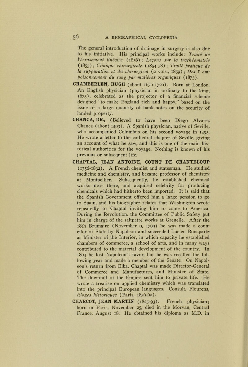 The general introduction of drainage in surgery is also due to his initiative. His principal works include: Traite de I’ecrasement lineaire (1856); Legons sur la tracheometrie (1855); Clinique chirurgicale (1854-58); Traite pratique de la suppuration et du chirurgical (2 vols., 1859) ; Des /’ em- poisonnement du sang par maticres organiques (1873). CHAMBERLEN, HUGH (about 1630-1720). Born at London. An English physician (physician in ordinary to the king, 1673), celebrated as the projector of a financial scheme designed “to make England rich and happy,” based on the issue of a large quantity of bank-notes on the security of landed property. CHANCA, DR., (Believed to have been Diego Alvarez Chanca (about 1493). A Spanish physician, native of Seville, who accompanied Columbus on his second voyage in 1493. He wrote a letter to the cathedral chapter of Seville, giving an account of what he saw, and this is one of the main his- torical authorities for the voyage. Nothing is known of his previous or subsequent life. CHAPTAL, JEAN ANTOINE, COUNT DE CHANTELOUP (1756-1832). A French chemist and statesman. He studied medicine and chemistry, and became professor of chemistry at Montpellier. Subsequently, he established chemical works near there, and acquired celebrity for producing chemicals which had hitherto been imported. It is said that the Spanish Government offered him a large pension to go to Spain, and his biographer relates that Washington wrote repeatedly to Chaptal inviting him to come to America. During the Revolution, the Committee of Public Safety put him in charge of the saltpetre works at Crenelle. After the i8th Brumaire (November 9, 1799) he was made a coun- cilor of State by Napoleon and succeeded Lucien Bonaparte as Minister of the Interior, in which capacity he established chambers of commerce, a school of arts, and in many ways contributed to the material development of the country. In 1804 he lost Napoleon’s favor, but he was recalled the fol- lowing year and made a member of the Senate. On Napol- eon’s return from Elba, Chaptal was made Director-General of Commerce and Manufactures, and Minister of State. The downfall of the Empire sent him to private life. He wrote a treatise on applied chemistry which was translated into the principal European languages. Consult, Flourens, Eloges historiques (Paris, 1856-62). CHARCOT, JEAN MARTIN (1825-93). French physician; born in Paris, November 25, died in the Morvan, Central France, August 18. He obtained his diploma as M.D. in
