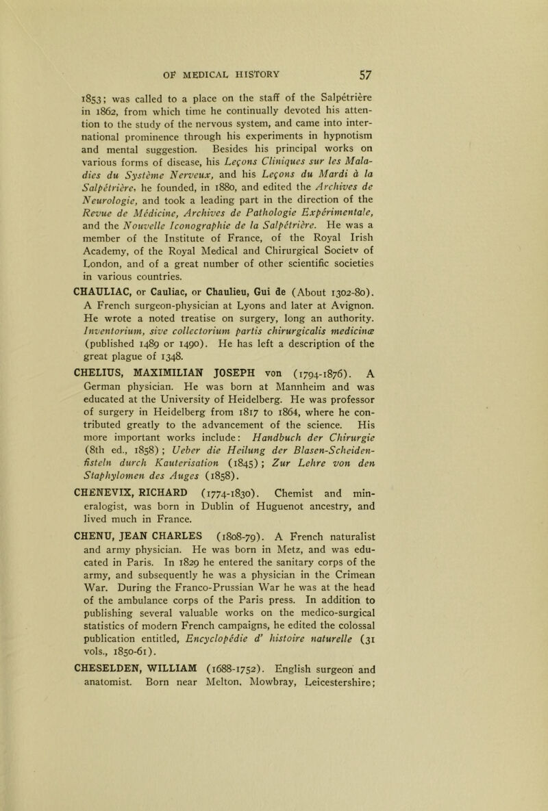 1853; was called to a place on the staff of the Salpetriere in 1862, from which time he continually devoted his atten- tion to the study of the nervous system, and came into inter- national prominence through his experiments in hypnotism and mental suggestion. Besides his principal works on various forms of disease, his Legons Cliniques stir les Mala- dies du Systeme Nerveux, and his Legons du Mardi d la Salpetriere, he founded, in 1880, and edited the Archives de Neurologic, and took a leading part in the direction of the Revue de Medicine, Archives de Pathologic Experinientale, and the Nouvelle Iconographie de la Salpetriere. He was a member of the Institute of France, of the Royal Irish Academy, of the Royal Medical and Chirurgical Societv of London, and of a great number of other scientific societies in various countries. CHAULIAC, or Cauliac, or Chaulieu, Gui de (About 1302-80). A French surgeon-physician at Lyons and later at Avignon. He wrote a noted treatise on surgery, long an authority. Inventorium, sive collectoriuni partis chirurgicalis medicince (published 1489 or 1490). He has left a description of the great plague of 1348. CHELIUS, MAXIMILIAN JOSEPH von (1794-1876). A German physician. He was born at Mannheim and was educated at the University of Heidelberg. He was professor of surgery in Heidelberg from 1817 to i864, where he con- tributed greatly to the advancement of the science. His more important works include; Handbuch der Chirurgie (8th ed., 1858) ; Ueber die Heilung der Blasen-Scheiden- fisteln durch Kauterisation (1845); Zur Lehre von den Staphylomen des Auges (1858). CHENEVIX, RICHARD (1774-1830). Chemist and min- eralogist, was born in Dublin of Huguenot ancestry, and lived much in France. CHENU, JEAN CHARLES (1808-79). A French naturalist and army physician. He was born in Metz, and was edu- cated in Paris. In 1829 he entered the sanitary corps of the army, and subsequently he was a physician in the Crimean War. During the Franco-Prussian War he was at the head of the ambulance corps of the Paris press. In addition to publishing several valuable works on the medico-surgical statistics of modern French campaigns, he edited the colossal publication entitled. Encyclopedic d’ histoire naturelle (31 vols., 1850-61). CHESELDEN, WILLIAM (1688-1752). English surgeon and anatomist. Born near Melton. Mowbray, Leicestershire;