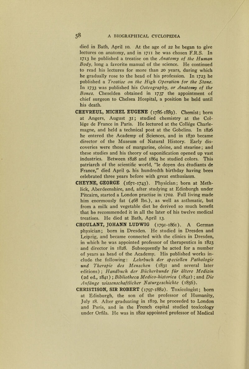 died in Bath, April lo. At the age of 22 he began to give lectures on anatomy, and in 1711 he was chosen F.R.S. In 1713 he published a treatise on the Anatomy of the Human Body, long a favorite manual of the science. He continued to read his lectures for more than 20 years, during which he gradually rose to the head of his profession. In 1723 he published a Treatise on the High Operation for the Stone. I« 1733 vvas published his Osteography, or Anatomy of the Bones. Cheselden obtained in 1737 the appointment of chief surgeon to Chelsea Hospital, a position he held until his death. CHEVREUL, MICHEL EUGENE (1786-1889). Chemist; born at Angers, August 31; studied chemistry at the Col- lege de France in Paris. He lectured at the College Charle- magne, and held a technical post at the Gobelins. In 1826 he entered the Academy of Sciences, and in 1830 became director of the Museum of Natural History. Early dis- coveries were those of margarine, oleine, and stearine; and these studies and his theory of saponification opened up vast industries. Between 1828 and 1864 he studied colors. This patriarch of the scientific world, “le doyen des etudiants de France,” died April 9, his hundredth birthday having been celebrated three years before with great enthusiasm. CHEYNE, GEORGE (1671-1743). Physician; born at Meth- lick, Aberdeenshire, and, after studying at Edinburgh under Pitcairn, started a London practise in 1702. Full living made him enormously fat (468 lbs.), as well as asthmatic, but from a milk and vegetable diet he derived so much benefit that he recommended it in all the later of his twelve medical treatises. He died at Bath, April 13. CHOULANT, JOHANN LUDWIG (1791-1861). A German physician; born in Dresden. He studied in Dresden and Leipzig, and became connected with the clinics in Dresden, in which he was appointed professor of therapeutics in 1823 and director in 1828. Subsequently he acted for a number of years as head of the Academy. His published works in- clude the following; Lehrbuch der speciellen Pathologie und Therapie des Menschen (1831 and several later editions) ; Handbuch der Biicherkunde fiir dltere Medizin (2d ed., 1841) ; Bibliotheca Medico-historica (1842) ; and Die Anfdnge wissenschaftlicher Naturgcschichte (1856). CHRISTISON, SIR ROBERT (1797-1882). Toxicologist; born at Edinburgh, the son of the professor of Humanity, July 18. After graduating in 1819, he proceeded to London and Paris, and in the French capital studied toxicology under Orfila. He was in 1822 appointed professor of Medical
