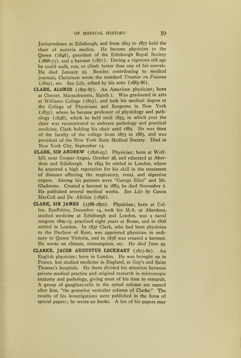 Jurisprudence at Edinburgh, and from 1823 to 1877 held the chair of materia medica. He became physician to the Queen (1848), president of the Edinburgh Royal Society (1868-73), and a baronet (1871). During a vigorous old age he could walk, run, or climb better than any of his coevals. He died January 23. Besides contributing to medical journals, Christison wrote the standard Treatise on Poisons (1829), etc. See Life, edited by his sons (1885-86). CLARK, ALONZO (1807-87). An American physician; bom at Chester, Massachusetts, March i. Was graduated in arts at Williams College (1823), and took his medical degree at the College of Physicians and Surgeons in New York (1835), where he became professor of physiology and path- ology (1848), which he held until 1855, in which year the chair was reconstituted to embrace pathology and practical medicine, Clark holding his chair until 1885. He was dean of the faculty of the college from 1875 to 1885, and was president of the New York State Medical Society. Died in New York City, September 13. CLARK, SIR ANDREW (1826-93). Physician; born at Wolf- hill, near Coupar-Angus, October 28, and educated at Aber- deen and Edinburgh. In 1854 he settled in London, where he acquired a high reputation for his skill in the treatment of diseases affecting the respiratory, renal, and digestive organs. Among his patients were “George Eliot” and Mr. Gladstone. Created a baronet in 1883, he died November 7. He published several medical works. See Life by Canon MacColl and Dr. Allchin (1896). CLARK, SIR JAMES (1788-1870). Physician; born at Cul- len, Banffshire, December 14, took his M.A. at Aberdeen, studied medicine at Edinburgh and London, was a naval surgeon 1809-15, practised eight years at Rome, and in 1826 settled in London. In 1837 Clark, who had been physician to the Duchess of Kent, was appointed physician in ordi- nary to Queen Victoria, and in 1838 was created a baronet. He wrote on climate, consumption, etc. He died June 29. CLARKE, JACOB AUGUSTUS LOCKHART (1817-80). An English physician; born in London. He was brought up in France, but studied medicine in England, at Guy’s and Saint Thomas’s hospitals. He there divided his attention between private medical practise and original research in microscopic anatomy and pathology, giving most of his time to research. A group of ganglion-cells in the spinal column are named after him, “the posterior vesicular column of Clarke.” The results of his investigations were published in the form of special papers; he wrote no books. A list of his papers may